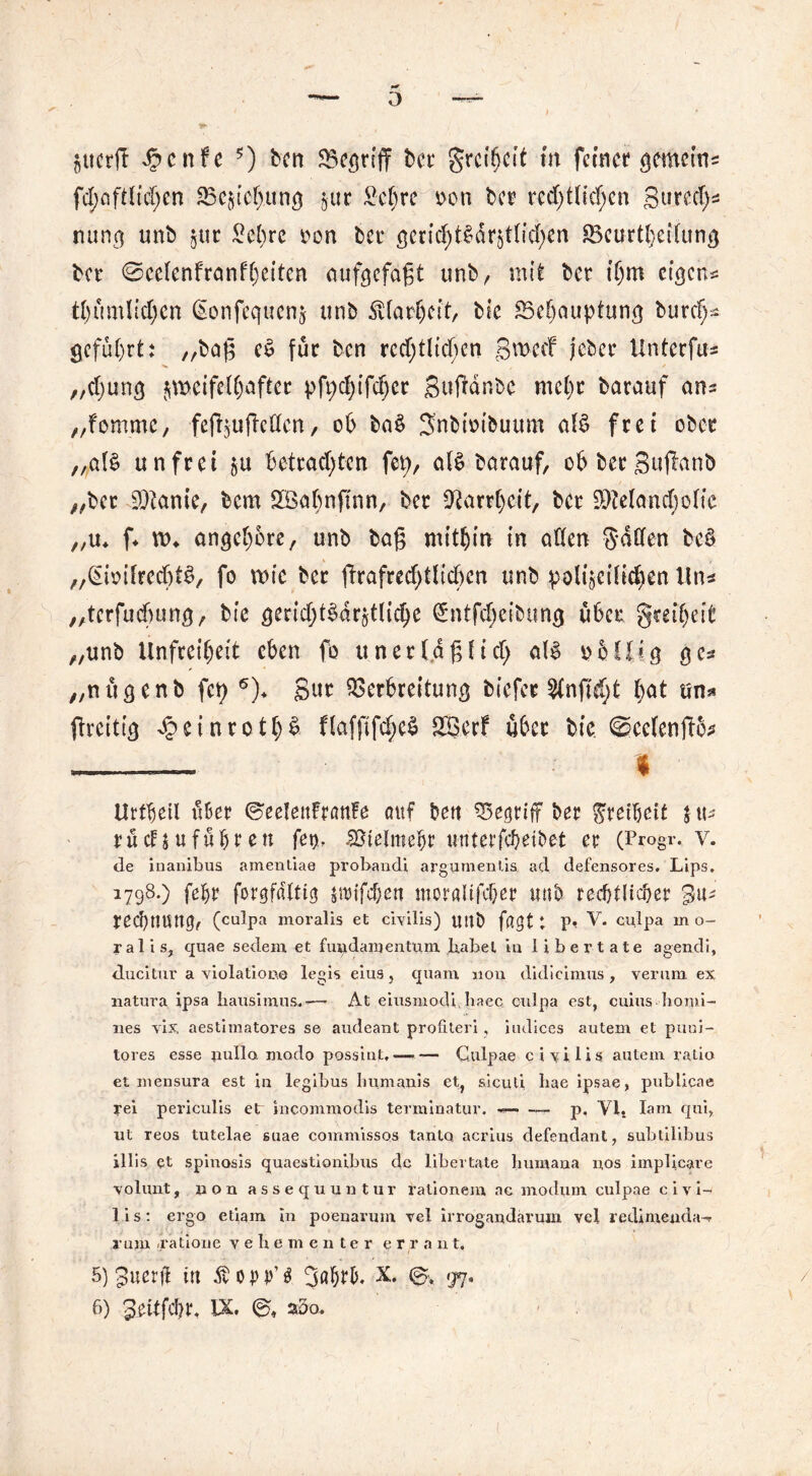 0 gucrft Jpcnfe ?) ben Vcgriff bet grcifjcit m ferner gemein* festlichen 25e$tef>ung $ut £cl)rc oon ber rechtlichen Btirech^ nunc] unb §tir £cl)rc oon ber ßcrieht§dr511id;cn SBcurthetlun^ bet* @cclcnfranfl)ettcn aufgefaßt unb, mit bet ihm eigen*: tl)umlicl)cn (Sonfequcnj unb Klarheit, bie Vehauptung burch* geführt: /rbaf5 c$ für ben rechtlichen SwccF jebet Unter fu^ „clmng ^meifclhaftet pfpchifcljer Sujtdr.bc mehr batauf ans „fomme, feifyujMcn, ob ba$ Snbtmbuum al$ frei ober „al£ unfrei $u betrachten fep, al§ batauf, obbecgujtanb //ber Manie, bem SBahnftnn, bet Narrheit, bet Melancholie „u* f* n>* angchbte, unb baß mithin in allen Sailen be§ „^ioilrecht^, fo wie bet ftrafrechtlicben unb polizeilichen Uns „terfuebung, bie gericht&uätliche (Sntfcheibtmg übet §teil)eit „unb Unfreiheit eben fo u net läßlich al§ obLUg ge* „nügenb fety 6)* Sut Verbreitung biefee 2lnffd)t l)dt un* ftreitig d? ei n r 01 h £ flafftfcheS Sfßcrf ü6cr bie ^cclenßo* — f Urfbeil über ©eelettFranFe auf ben VegrifF bet Stetheit j «- rudjufühten fet>, Vielmehr itnterfcheibet et (Progr, v. de inanibus amentiae probandi argumenlis ad defensores. Lips. 1798.) feht forgftfltig jtuifchen moraltfchet unb rechtlicher redjnuttg, (culpa moralis et civilis) Ußö fßgt t P* V. culpa m o- ralis, quae sedenr et fuudaruenttun Jiabet in li ber täte agendi, ducitur a violatione legis eius, quam non didicimus , verum ex natura ipsa hausimus,-—■ At eiusmodi, baec culpa est, cuius homi- nes vix, aestimatores se audeant profiteri, iudices autern et puui- tores esse pullo modo possint, — — Culpae civilis autem ralio et inensura est in legibus Iiumanis et, sicuti bae ipsae, publicae rei periculis etr incommodis terminatur. — — p. Yi. Iam qui, ut reos tutelae suae commissos tanto acrius defendant, subtilibus illis qt spinosis quaestionibus de libertate bumana nos implicare volunt, non assequuntur rationem ac modum culpae civi- lis: ergo etiam in poenarum vel irrogandarum vel redimenda-r rum /ratione vehementer e r r a u t. 5) guerjl in Äouji’g 3ö&r&. X. 97. 8) Seitfcht, IX. a5o.