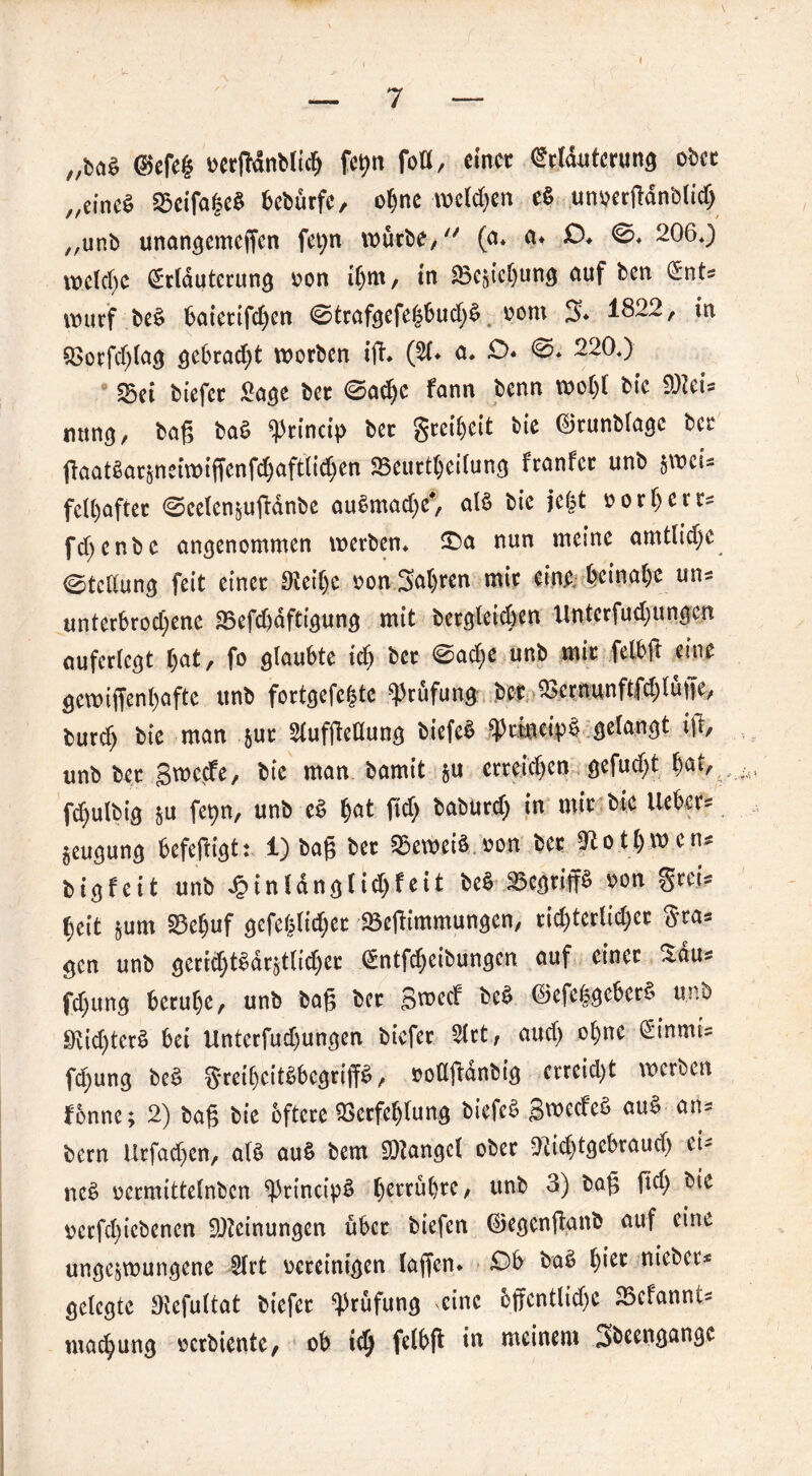 „ba$ ©efe§ uerfMnblich fofl, einer Erläuterung ober „eineb Beifa§eb bebürfe, ohne welken eb um?ertfdnblid) „unb unangemeffen fet;n würbe, (a* a» £>* 206*) welche Erläuterung von ihm, in Beziehung ciuf ben Ents wurf beb baietifdjen <0trafgefe£bud;b nom 3* 1822, in Vorfdgag gebraut worben ift* (SC* <*• &* 220*) Sei btefer £age bet ©ad)e fann benn wol)l bic 9Reis nung, bag bab ^rincip bet greiheit bie ©tunbfagc bet ftaat§ar§neiwtffenfd)aft(id)en Beurteilung franfer unb $wcU feU)aftet 0eelenzugdnbe aubmad)e*, alb bie jegt norh er ts fd;enbe angenommen werben* £>a nun meine amtlidjc Stellung feit einet 0tet’he non Sagten mit eine; beinahe uns unterbrochene Befd)dfttgung mit begleichen Untcrfudjungcn auferlcgt hat, fo glaubte id) bet @ad)e unb mit felbft eine gewtffenhafte unb fortgefegte Prüfung bcr ^crnunftfdjlüiTe, burch bie man &ut Slufgeüung biefeb ^rlncipb gelangt ift, unb bet gweefe, bie man bamit zu erreichen gefud)t l)at, fchulbig zu fetyn, unb eb h^t ftd) baburd) in mit bie Hebers Zeugung befeftigt: 1) bag bet Beweib »on bet ^o th w ens Digfeit unb £inldnglid)f eit beb Bcgriffb non greis heit zum Behuf gefehlter Begimmungen, richterlicher gras gen unb gerichtbdrztlid)et Entfdjeibungcn auf einet Saus fd)ung beruhe, unb bag bet gweef beb ©efebgebetb unb 9vid)ter£ bei Unterfud)ungen btefer 5lrt, auch ohne Einmis fd;ung beb gretbcitbbcgriffb, nodftanbig erreicht werben fenne; 2) bag bie öftere Verfehlung biefeb gweefeb aub ans bern ürfadjen, alb aub bem Mangel ober 2itd)tgebrauch eis neb oermittelnbcn ^3rtncipb ^erru()re / unb 3) bag fid> bte ncrfchiebenen Meinungen übet btefen ©egenganb auf eine ungezwungene 2lrt bereinigen lagen» £>b bab hier niebers gelegte JKefultat biefet Prüfung eine offcntltd>e Bcfanncs machung nerbiente, ob ich felbg in meinem .^beengangc