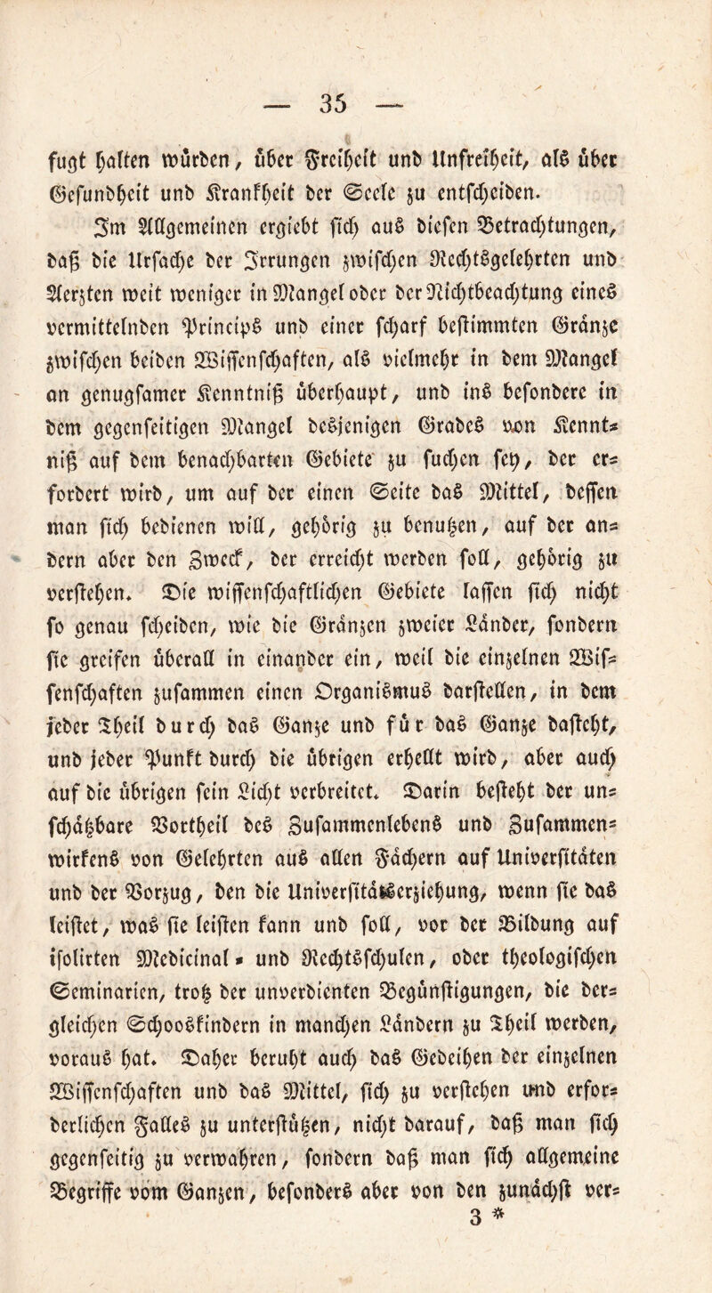 fugt halten würben, übet 5rct(jcft unb Unfreiheit, aB übet ©efunbheit unb £ranft)eit ber ©eeTc ju entfd)eiben. 3m 2t(lgcmeincn ersieht ftdj au$ biefen Betrachtungen, tag bie Urfadje ber Errungen jwifd)en 9tcd)Bgetet)rten unb Stedten weit weniger in fanget ober bcr91id)tbead)tung eines vermittetnben ^rincipS unb einer fd)arf befh'mmten Oranje 5wifd)en betben 2Biffenfd)aften, aB vielmehr in bem SQTangef an genugfamet ^enntnig überhaupt, unb in$ befonbere in bem gegenfeitigen Mangel beSjenigen ©rabeS ixon .föennts nig auf bem benad)barten ©ebiete ju fud)cn fet), ber ers forbert wirb, um auf ber einen ©eite ba$ Drittel, beffen man ftd) bebienen wiCC, gehörig ju benu|en, auf ber ans bem aber ben gweef, ber erreicht werben fod, gehörig verlieben* 3Me wiffenfd)aftlid)en ©ebiete Taffen jtd) nicht fo genau fdjeiben, wie bie ©rdnjen jweiet £dnber, fonbern fie greifen überall in einanber ein, weiC bie etnjelnen 2Btfs fenfd)aften jufammen einen DrganBmuS barjMen, in bem jeber ^he^ burd) ba$ ©anje unb für baS ©anje ba|M)t, unb jeber ^unft burd) bie übrigen erhellt wirb, aber aud) 'S auf bie übrigen fein £id)t verbreitet* &arm beliebt ber uns fällbare Bottbeil beS gufammenlebenS unb Sufammen- witfenS von ©eTehrten au$ alten gdebern auf Univerfitdten unb ber Borjug, ben bie UniverfitaHerjiehung, wenn fic ba§ leiflet, waS fte leiflen fann unb fott, vor bet Bilbung auf tfolirten SOtebicinat* unb £Recbt$fd)ulen, ober tT)eo(ogifd)en ©eminarten, tro| ber unverbienten Bcgünfligungen, bie bers gTeid)en ©djooSfinbern in mandjen Zaubern ju werben, voraus hat £)aber beruht aud) baS ©ebeihen ber einjetnen Bßiffenfd)aften unb baS bittet, fid) ju verlieben tmb erfors bertichen gatteS ju unterteilen, nid)t barauf, bag man fich gegenfeitig ju verwahren, fonbern bat man W allgemeine Begriffe vom ©anjen, befonberS aber von ben jundd)fl vers 3 *