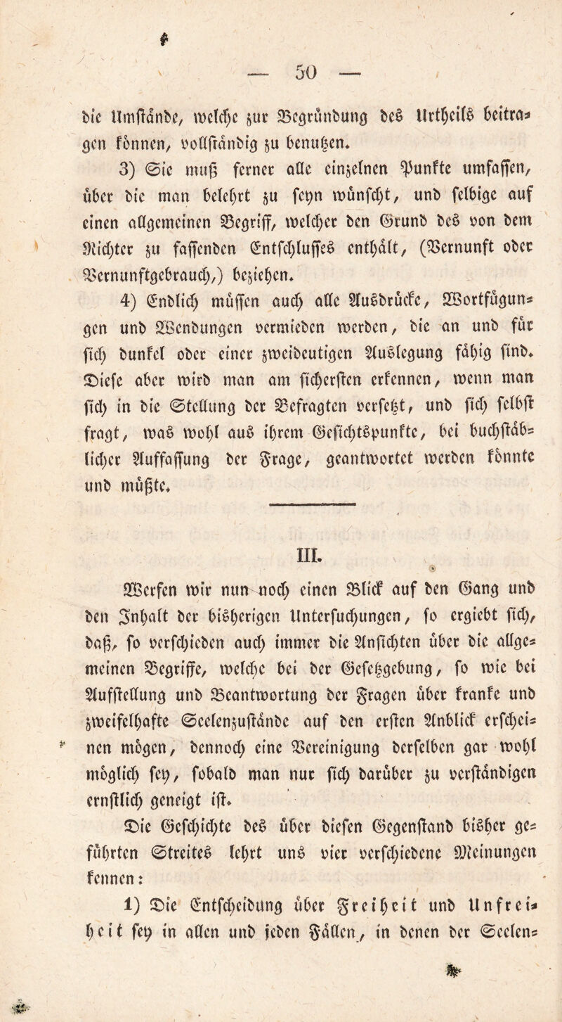 /' ' ; v , bie Umßdnbe, we(d)e zur Bcgrunbung beä Urt$ei($ beitra- gen f'bnnen, oodfrdnbig zu benagen* 3) ©ie muß ferner ade einzelnen fünfte umfaßen, über bie man belehrt zu fct>n wünfcgt, unb felbige auf einen adgcmeinen Begriff, melier ben ©runb be§ oon bem 9lid;ter zu faffenben (£ntfd)(uffe$ enthaltr (Vernunft ober Bernunftgebraud;,) beziehen* 4) (Jnblid) muffen aud; ade HuSbrücfe, Sßortfugun- gen unb SBenbttngen oermieben werben, bte an unb für ftd> bunfet ober einer jvucibcuttcjcn Auslegung fähig ftnb* $Diefe aber wirb man am ftd)erffen erfennen, wenn man ftd) in bie ©tedung ber Gefragten oerfegt, unb ftd) felbfr fraßt, wa$ wo()( aub ihrem ©cftcgtSpunfte, bei budjffdb- (id;cr 2Juffaffung ber grage, geantwortet werben fonnte unb mußte* III. (ji Werfen wir nun nod; einen SBItcf auf ben ©ang unb ben Snbatt ber bisherigen Unterfud)ungen, fo ergiebt ftd), baß, fo ocrfd)icben aud; immer bie 5tnßd)ten über bie adge- meinen begriffe, welche bei ber ©efeggebung, fo wie bei 5tufßedung unb Beantwortung ber gragen über franfe unb zweifelhafte ©eefenzuffdnbe auf ben erßen 5tnblid erfd;ei- * nen mögen, bennod; eine Bereinigung betfelben gar wogt moglid; fet;, fobatb man nur ftd> barüber zu oerffdnbigcn ernfflid; geneigt iß* £>ie ©cfd;id;te beS über btefen ©egenffanb bisher führten ©treiteS (ehrt unS oier oerfd;iebene Meinungen fennen: 1) £>ie GE*ntfd;eibung über greigelt unb Unfrei- heit fet; in öden unb jeben gddcn, in benen ber ©ccfcn-