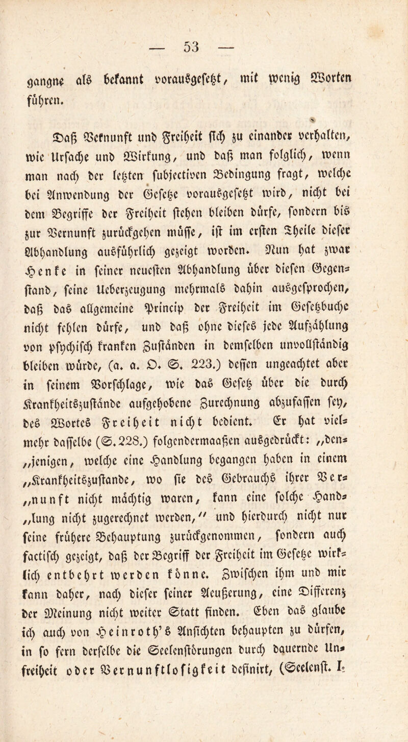 • 1 ganotw aß Wannt üotauSgcfefct, mit wenig SBorten fuhren« £>aß Q3cfnunft uni) greibeit ßd) 511 etnembe« verhalten, wie Urfacbe unb SBirfunt*, unb baß man fohltet), wenn man nad) ber festen fubjectiven Sebincjunc} fra^t, welche bet Slnwenbuntj ber ©efc^e vorauStjefeht wirb, ntcf)t bet bem griffe ber gretyett ßeben bleiben burfe, fonbern bi$ §ur Vernunft prücf^e^en muffe, iß im crßen ü()ei(e biefee £lbbanblun$ au§fubrlid) gezeigt worben* tun ()at §war £enfe in feiner neueßen 2lbbanblun<* über biefen ©egens ßanb, feine Ueberacutjunt) mehrmals balßn au$öcfprod)en, baß baS allgemeine ^rincip ber greibeit im ©efefcbud)C nicfyt fehlen burfe, unb baß of)ne biefeS jebe ^lußablung von pfpdßßb franfen gußdnben in bemfelben unvoößdnbi# bleiben würbe, (a, a, £>♦ 0* 223,) beßen unsead)tet aber in feinem SSorfdßase, wie baS ©efefc über bie burd) Äranf$eitS*u|!dnbe aufgehobene gured)nuncj ab^ufaffen fet), beS SBortcS gr eibeit nid)t bebient £r bat viel* mehr baffelbe (0,228*) fol^cnbcrmaaßen auScjebrücft: „ben* „jenigen, weld;e eine £anblun<j besannen t;aben in einem „ftranfbeit^ußanbe, wo ße be$ ©ebraud)S ihrer 93 er* „nunft nid)t mddjtig waren, fann eine folcbe £anb* „luntj nid)t $u<jered)net werben/' unb bierbutd) nid;t nur feine frühere 55el)auptunc} $urucfgenommen, fonbern audj factifd) öejeiöt, baß bcr33e<jriß ber greibeit im ©efebe wirf* (ich entbehrt werben fonne. gwifd)en ihm unb mir fann baber, nad) biefet feiner ^leußeruncj, eine £>iffercn$ ber 9)?einun<} nicht weiter 0tatt ßnben* £ben baS glaube td) and) von oJeinrotb’& 5lnßd)ten behaupten $u burfen, in fo fern berfelbe bie 0ee(enßorunöen burd) bauernbe Un* freil)eit ober SSernunftlofisfeit beßnirt, (0eelenß* L