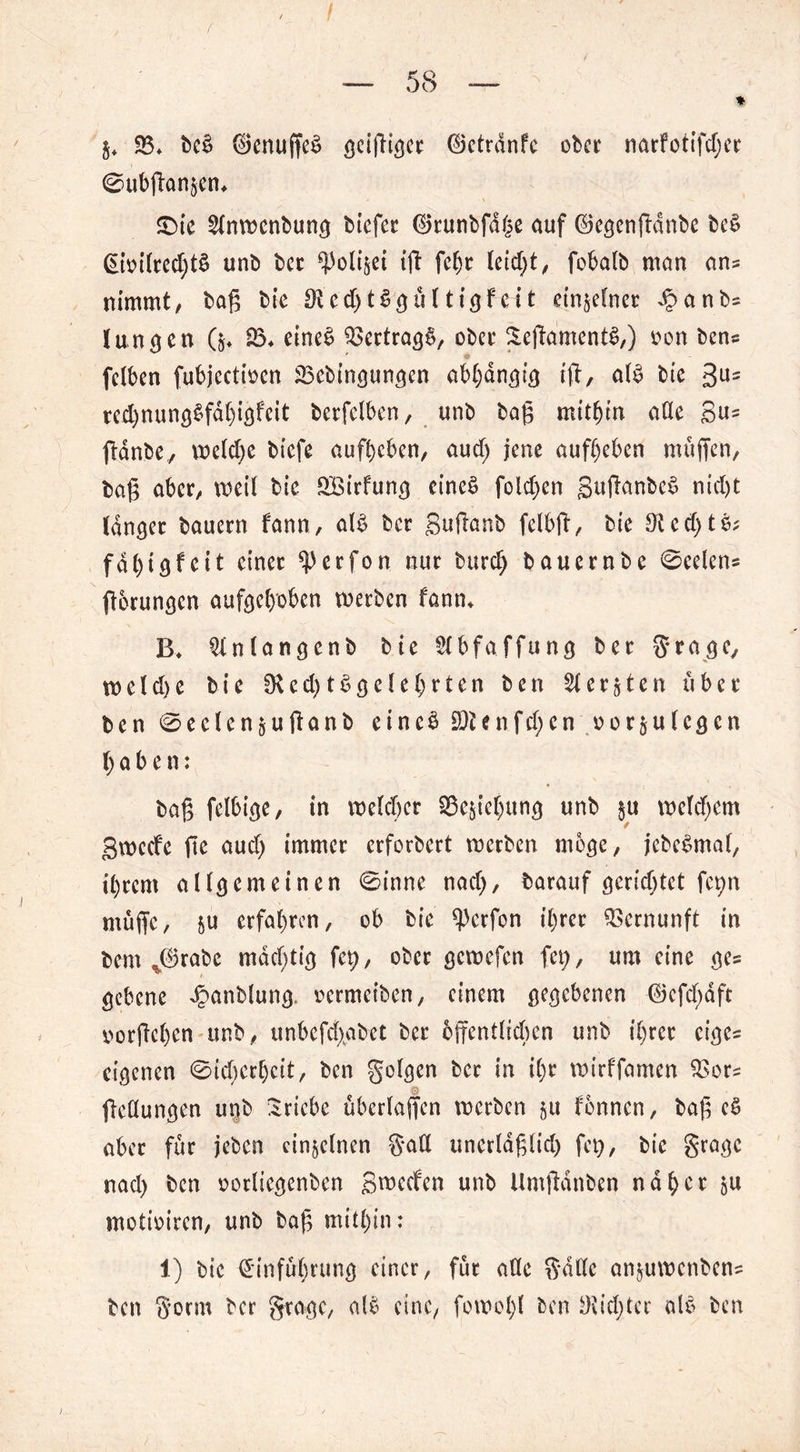 f / — 58 — * 25* be£ d5cnuffe^ griffiger ©etrdnfc ober narfotifdjer @ubffan§en* £>ie 21nwcnbung biefer ®runbfd{?e auf ©egenffdnbe bes> £ioilred)t£ unb ber iff fel)r (eic^t / fobalb man ans nimmt/ baß bic OUdjtSgü 1 tigf ei t einzelner dbanbs Jungen (&♦ 35. eines Vertrags, ober Seffa'mentS,) oon ben* ' O fclben fubjectioen 23cbingungen abhängig iß, al£ bie 3Us rcd)nung§fdl)igfcit berfelben, unb baß mithin ade S«s ffanbe, weldje biefe aufbeben/ aud; jene aufbeben muffen, baß aber, weil bie ££irfung eines folgen §uffanbe$ nid)t langer bauern f'ann, al£ ber gnffßnb felbff, bie 3ted)tö; fdbigfeit einer ^erfon nur burd) bauernbe 0eelens fforungen aufgehoben werben fann* B* ^(ntangenb bie Slbfaffung ber gragc, weld)e bie 0Ud)t£g de beten ben 21 ersten über ben 0edensuffanb eine$ S)ienfd;cn oor$u legen haben: baß felbige, in welcher Ziehung unb $u welkem gweefe ffe aud) immer erforbert werben möge, jebeSmal, ihrem allgemeinen 0inne nadj, barauf gerichtet fc^n muffe, su erfahren, ob bie ^)crfon ihrer Vernunft in bem J3rabe mächtig fct>, ober gewefen fet;, um eine ge= gebene Jpanblung. oermeiben, einem gegebenen ©efd)aft oorffchen unb, unbefd>ibet ber öffentlichen unb ihrer eiges eigenen 0id)cr[)cit, ben golgen ber in il)r wirffamen 2>ors ffedungen unb Triebe übcrlaffen werben su fönnen, baß es> aber für jeben einzelnen gad unerldßlid) fet), bie grage nad> ben oorliegenben Sieden unb Umftdnben naher su motioiren, unb baß mithin: 1) bie Einführung einer, für ade gdde ansuwenbens ben gorm ber gragc, alö eine, fowolff ben !Kid;ter alo ben