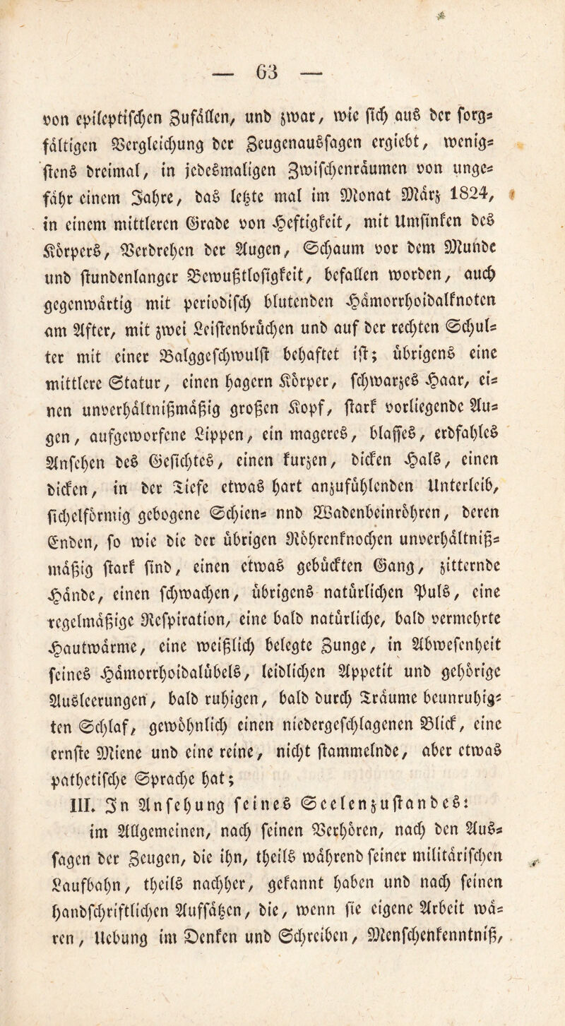 von epi(cpHfcf;cn gufdflcn, unb jwar, wie ft cf) öu8 bcc forg» fällt gen &ergleid)ung bcc geugenauSfagen ergiebt, wenig* j!cn§ breimal, in jcbeSmaligen gwifchenräumen von unge* fahr einem 3al)re, ba£ fegte mal im DJtonat 2)?dr§ 1824, in einem mittleren ©rabe von äöeftigfeit, mit Umftnfen bc§ £orper§, ^Serbregen ber Augen, 0cf;aum vor bem DJtunbc ttnb fhmbenlanger Sgemußtlofigfeit, befallen worben, auch gegenwärtig mit periobifd) blutenben ^ämorrljoibalfnotcn am Elfter, mit jwei Seijl’enbrüdjen unb auf ber rechten 0d)ul* ter mit einer SBalggefchwulft behaftet ift; übrigens eine mittlere ©tatur, einen Jagern Körper, fchwarjeS £aar, ei* uen unverhältnismäßig großen Äopf, ftarf vorliegenbe Au* gen, aufgeworfene Rippen, ein mageret, blaffet, erbfahleS Stnfchen beS ©eftd)teS, einen furzen, btefen 4>alS, einen tiefen, in ber Siefc etwas hörf an$ufül)lenben Unterleib, (tchelformig gebogene 0d)ien* nnb 2BabenbeinrM)ren, beren gnben, fo wie bic ber übrigen 9i6l)rcnfnocf)en unverhältniß* mäßig ftarf ftnb, einen ctwaS gebüeften ©ang, jitternbe £änbe, einen fd)wad)en, übrigens natürlichen $ulS, eine tegelmäßige ^cfpiration, eine halb natürlid)e, halb vermehrte ^autwärme, eine weißlid) belegte gunge, in Abwefenbcit feinet £ämorrl)otbalübelS, leiblichen Appetit unb gehörige Ausleerungen, balb ruhigen, halb burd) träume beunruhig« ten 0d)laf, gewöhnlich einen ntebergefd)lagenen Sölicf, eine ernfte 9)Hene unb eine reine, nid;t jkmmelnbe, aber etwas patl)etifd)e 0prad)e h<*f; III. gn Anfehung feinet ©celen^ullanbcS: im Allgemeinen, nad) feinen Verhören, nad) ben AuS* fagen ber geugen, bie ihn, tl)eilS währenb feiner militärifd)en Saufbahn, theilS nachher, gefannt haben unb nad) feinen f)cmbfd)riftlid)en Auffä|cn, bie, wenn fte eigene Arbeit wä* ren, Hebung im ©enfen unb 0d)reibcn, 5Dlenfd)eftfenntmß,