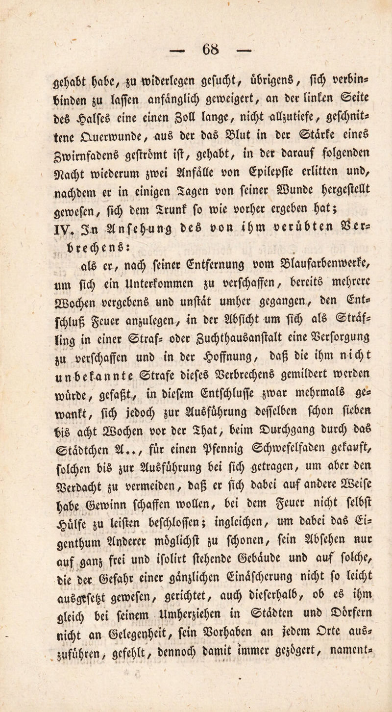 gebäht habe, p wiberlegen gefugt, übrigens, ft cf) »erbin« feinten p [affen anfdnglid) geweigert, ein bet linfen ©eite be§ J&atfeS eine einen goß lange, nidjt atlptiefe, gefdpit« tenc Duerwunbe, aus ber bar. SSlut in bet ©tdrfe cincö gwimfabeuS gegrämt ift, gehabt, in bet barauf felgenben gta^t wiebetum jwei Slnfdac »en Epiiepge erlitten unb, nad)bem et in einigen Sagen »an feinet EBunbe fjergefWlt gewefen, gd) bem Stunf fo wie »orfeet ergeben feot; IV. 3« 2lnfehung beö »an ihm verübten 23 er« fcred)en£: nig et, naef) feinet Entfernung »am SMaufatbenwetfe, unt fief) ein Unterfemmen p »etfdjaffen, bereits mehrere 2ßocf)en »ergebenS unb unftdt untrer gegangen., ben Ent» fct)[uf; geuer anplegen, in bet Slbficfet um gd) als ©traf« [ing in einet ©traf» aber guc|tf>auSanjlalt eine SBerfergung p »etfdpffen unb in bet Jpeffnung, bag bic ihm nicht unbekannte ©träfe biefeS Verbrechens gemilbert werben würbe, gefagt, in biefem Entfd)lujfe jwat mehrmals ge» wanft, geh jebad) pt 2luSfül)tung beffelben fd)en geben feig ad)t 2Bacf)cn »er bet Stjat, beim ©urdjgang butd) baS <©täbtd)en 21.., für einen Pfennig ©d)wefetfaben gefauft, felgen bis pt 2lu§führung bei gd) getragen, um aber ben aSerbad)t p »ermeiben, bag er ft cf) babei auf anbete SJBeife habe ©ewinn fdpffen wetten, bei bem gerne nicht felbg e^ülfe p leigen befefdagen; inglcidjcn, um babei baS Ei« genttpm 2lnberet mbglidjg p fdjenen, fein Slbfe^en nut auf gan; frei unb ifelirt gcltenbc ©ebdube unb auf fald)e, feie bet ©efal)t einet ganjtidjcn Einafd)crung nicht fa leid)t auSgtfefct gewefen, geratet, auch bicfethalb, eb eS ihm gleid) bei feinem Umhersiehen in ©tdbtcn unb £>6rfetn nid)t an ©elcgenhcit, fein Vathaben an jebem Orte auS« pfühten> gefehlt, benned) bamit immer gejbgcrt, nament»