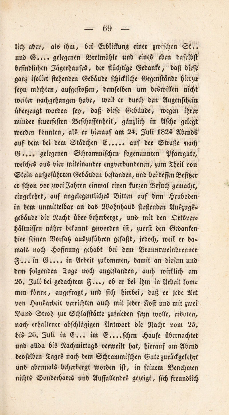 lid> über, als tt)m, bei (Mlicfung einet $wifd)en ©<♦♦ unb $♦*♦♦ gelegenen Bretmuhle unb eines eben bafclbg begnblid;en SagerbaufeS, bet gültige Oebanfe , bag biefe gan$ ifolirt gehenben ®ebdube f$icHtd)e ©egengdnbe hierjur fepn mochten, aufgegogen, bemfelben um beSwillen nid)t wettet tmd)<je(jan£en habe, weil et butd; ben Stugenfcbein überzeugt worben fet;, bog biefe 0ebdube, wegen iijut minbet feuerfegen Befd;affenbeit, gänzlich in Slfdje gelegt werben fennten, als er hierauf am 24, 3uli 1824 2lbenbS auf bem bei bem ©tabuen £ auf bet ©trage naef) 0* ♦ ♦ * gelegenen ©djrammifcbcn fogenannten ^farrgute, we(cf;e$ auS vier miteinanbet engoerbunbenen, $um ^h^i »on ©tein aufgefuheten 0ebduben beganben, unb bei beffen Begier et fd)en vor jwei fahren einmal einen fur§en Befucb gemadg, eingefehrt, auf angelegentliches Bitten auf bem ^euboben in bem unmittelbar an baS SöohnhauS gogenben $(uSjugS^ gebdube bie Nad;t über beherbergt, unb mit ben £>rtSoer* hdltnigen naher befannt geworben ig, juerg ben ©ebanfen hier feinen Borfah auSjuführen gefagt, jebod), weil er ba- malS noch Hoffnung gehabt bei bem Branntweinbrenner §4**in 044*4 in Arbeit §ufommen, bamit an biefem unb bem folgenben Sage nod; angeganben, aud; wirffic^ am 25* 3»uli bei gebuchtem §.♦♦, ob et bei ihm in Arbeit fom» men tonne, angefragt, unb gd; herbei, bag et jebe Slrt von JpauSarbeit verrichten aud; mit jebet ^tog unb mit $wei Bunb ©troh &ur ©d;(afgdtte §ufrieben fetyn wolle, erboten, nad/ erhaltener abfd;ldgigen Antwort bie Nad;t vom 25. bis 26♦ 3uli in ©.4* im €.*4 4fchen £aufe übernad;tet unb aüba bis Nachmittags verweilt hat, hierauf anvSlbenb beSfelben SageS nach bem ©cbrammifd;en 0ute juräefgefehrt unb abermals beherbergt worben ig, in feinem Benehmen nichts ©onberbateS unb $luffallenbeS gezeigt, geh freunblich