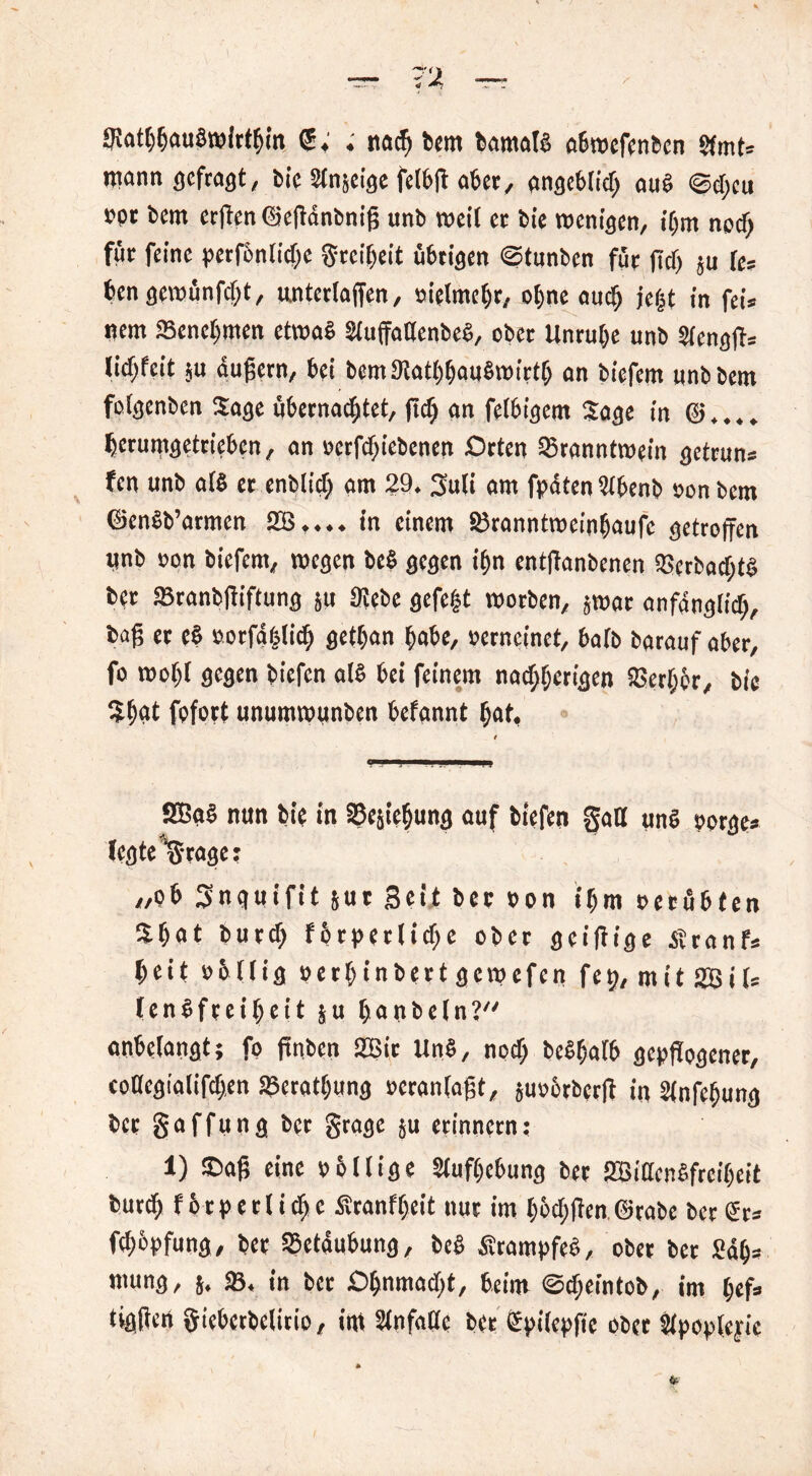 9!at()fjau8roir^m . rtacf) bem bamatS abwefenbcn Stmt= mann gefragt, bie Slnjeige felbß aber, angeblich aus @d;cu rpt bcm erßentSeßanbniß unb weil er bie wenigen, ihm noch für feine perfonliche Srcibcit übrigen ©tunbcn für fiel) 511 le* ben gewünfefjt, unterlaßen, »ielmehr, ohne and) je|t in feis nem Benehmen etwas SluffatlenbeS, ober Unruhe unb Slengß* licf;feit ;u dußern, bei bemStathbauSwirtb an biefem unbbem folgenbcn Sage übernachtet, ßch an felbigem Sage in @. hcrumgetrieben, an »erfd)iebenen Orten Branntwein getrun* fen unb als er enblid) am 29. 3uli am fpdten Stbenb »on bem ©enSb’armen in einem Branntweinhaufc getroffen ttnb »on biefem, wegen beS gegen ihn entffanbenen BcrbadftS bpr Branbfliftung 511 9!ebe gefegt worben, ,wac anfänglich, baß er eS »orfdfelich gethan habe, »erncinet, halb barauf aber, fo wohl gegen biefen als bei feinem nachherigen Becher, bie Shdt fofort unumwunben befannt hat, SBgS nun bie in Bejahung auf biefen gatt uns oorge- legte ‘Stage: „ob Snguifit jur Beit ber »on ihm »erübten Shat burch fbtpetlichc ober geißige Stranf* heit »5llig »erhinbertgewefen fep, mit SBils lenSfreiheit ju haubein? anbelangt; fo ftnbeit 2Bir UnS, noch beShatb gepflogener, eoDcgialifchen Beratung »cranlaßt, guobrberft in Slnfeffung ber gaffung ber gragc ju erinnern; 1) ©aß eine »bllige Stufhebung ber BBidcnSfrciheit burth fbrp etliche Sranfheit nur im höct)flen.@rabc ber<Sr= fchbpfung, ber Betäubung, beS SrampfeS, ober ber 2äh= mung, 5. B. in ber Ohnmacht, beim ©cheintob, im hef=> tigflen giebetbelitio, im Stnfatlc ber Spilepfie ober Stpopleyic