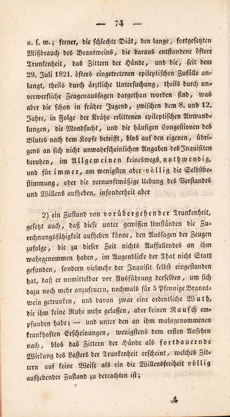 u. f. ferner, bie fcf»ted)tc £>idt, ben lange, fortgefegten SDiigbraucg beb SBrantwcinb, bie baraub entganbene öftere Srunfengeit, bab gittern bet djdnbe, unb bie, feit bera 29. Suli 1821. öftere eingetretenen epileptifdgn gufalle an* langt, t^eilS burd) drjtlidje Unterfudpng, tgeilb burd) un= »erwerfliege geugenaubfagen bargetgan worben finb, wab ober bie fegen in ftüget 3u9cnö > svoifdjcn bem 8. unb 12. Sagte, infolge ber frage erlittenen epileptifcgen Slnwanb* Jungen, bie 5!)lonbfud>t, unb bie gduggen gongegionen beb ;elute§ naeg bem dtopfe betrifft, 6lob auf ben eigenen, übri* genb an füg nid)t unwagrfdginlidjen Sfngaben bebSnquifitcn berugen, im Allgemeinen feinebmegb notgmenbig, unb für immer, am roeniggen abcroollig bie @el6(16e» gimmung, ober bie »ernunftmagige Hebung beS SSerganbeb unb SBittcnb aufgeben, infonbergeit aber ■ i . 2) ein guganb »on »orübergegenber Srunfengeit, gefegt aud), bag biefe unter gewigen llmgdnbcn bie gu* redpungbfdgigfeit aufgeben fönne, ben Aubfagen ber geugen jufolgc, bie p biefer geit nidjtb Auffaöcnbeb an igm wagrgenommen gaben, im Augcnblicfc ber 2gat niegt ©tatt gefunben, fonbern oiclmegr ber Snquifit felbft eingeganben gat, bag et unmittelbar oor Aubfügtung berfclben, um fieg bap nod) megr anpfeuern, nodptalb für 5 PfennigeSSrannt* wein getrunfen, unb baoon p>at eine orbentlüge SZßutg, bie igm feine Diuge megt gelogen, aber feinen Stau feg em* pfunben gäbe; — unb unter ben an igm wagrgenommenen franfgaften Srfdginungcn, weniggenb bem etgen Anfegen nad>, blob bab gittern ber £änbe alb fortbauernbe 2ßitfung beb Sagctb ber Srunfcngeit erfdgint, wcügcb gif* tern auf feine Sfßeifc alb ein bie 2Biaenbfrcigeit obllig aufgebenber guganb p betrauten ig;