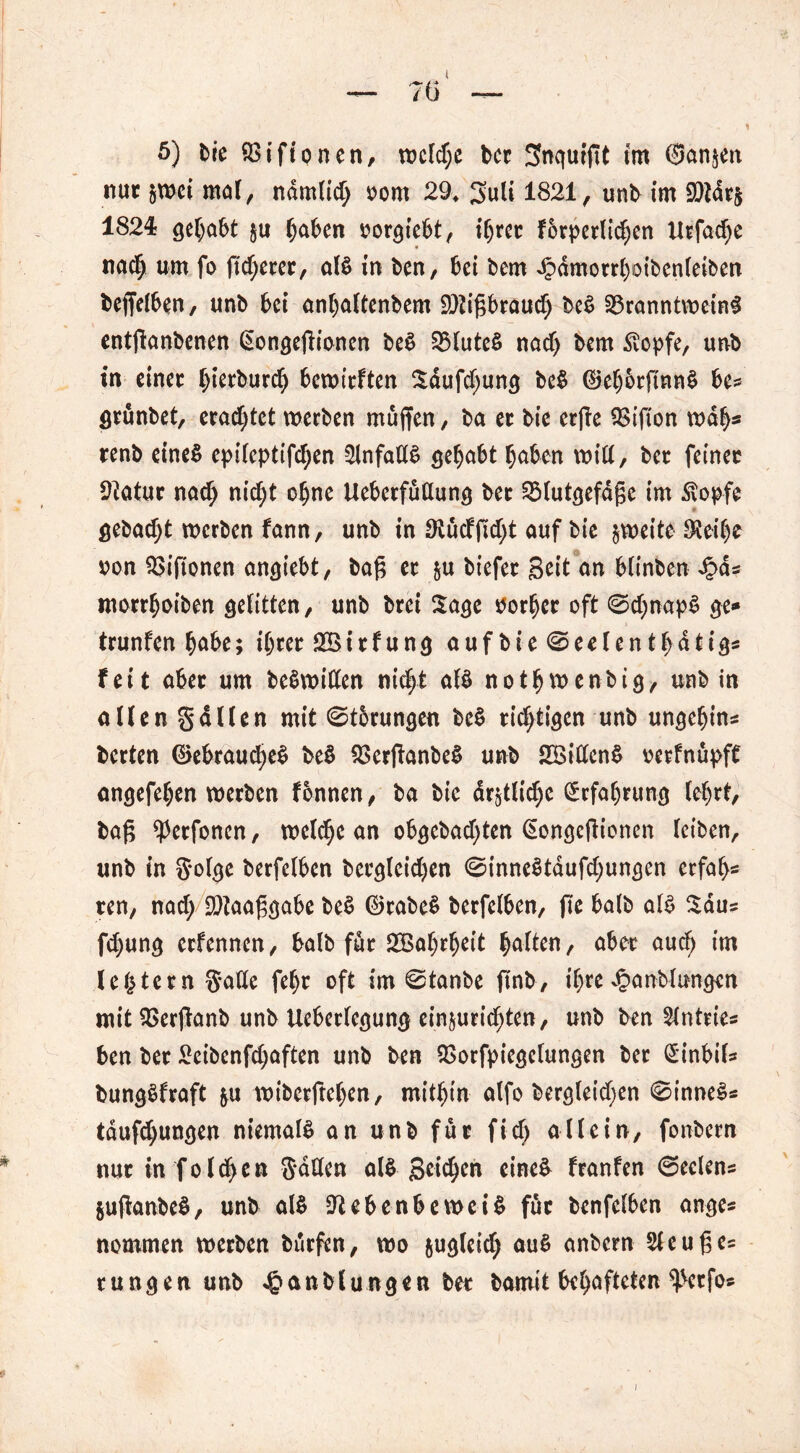 nur §tt>ci mal, ndmlid; rom 29. 3uli 1821, unb im SDtdr$ 1824 gehabt §u haben oorgiebt, ihrer forderlichen ttrfadje nach um f° fixerer, al§ in ben, bei bem Jpdmorrhoibenleiben beffelben, unb 6ci anhaltenbem Sttigbrauclj beS Branntweine entganbenen (Songegionen be$ BluteS nad) bem £opfe, unb in einer f)ierburch bewirften Sdufd;ung bc$ (M)6rfmn$ be* grünbet, crad^tct werben muffen, ba er bt'c erffe Bifton wab* renb eines cpileptifdjen Unfalls gehabt haben will, ber feiner Sftatur nach nid;t ohne Ueberfüllung ber Blutgefdge im $opfe gebaut werben fann, unb in 9lücfgd)t auf bie zweite $eil)e oon Biftonen angiebt, bag er $u biefer Seit an blinben £d* morrfjoiben gelitten, unb brei Sage Porher oft ©chnapl ge* trunfen höbe; ihrer SBirfung auf bie <©eelenthdtigs feit aber um beSwitten nicht al$ nothwenbig, unb in allen Sailen mit ©tbrungen be§ richtigen unb ungehin* berten ©ebraud;e$ be$ BerganbeS unb SSittenS oerfnüpff angefehen werben fonnen, ba bie deutliche Erfahrung lehrt, bag ^erfonen, welche an obgebachten (Eongcgionen leiben, unb in g-olge berfelben bergleidjen @inne§taufd;ungen erfah- ren, nad; SDtaaggabe beS ©rabe$ berfelben, fie halb al$ Sau? fd;ung erfennen, bafb für Bßahrheit halten, aber auch im (extern Satte fehr oft im @tanbe gnb, ihre Jpanblungen mit Berganb unb Ueberlegung ein$urid;ten, unb ben Slntrie« ben ber 2eibenfd;aften unb ben Borfpiegelungen ber £inbil* bungSfraft &u wiberftehen, mithin alfo bergleid;en 0inne§s tdufchungen niemals an unb für fid) allein, fonbern nur in folgen Satten al^ Beic^cn eine& franfen @eelens §uganbe§, unb al$ Üftebenbewci$ für benfelben ange* nommen werben bürfen, wo &ugleid; au$ anbern Sleuges rungen unb ^anblungen ber bamit behafteten ^etfo*