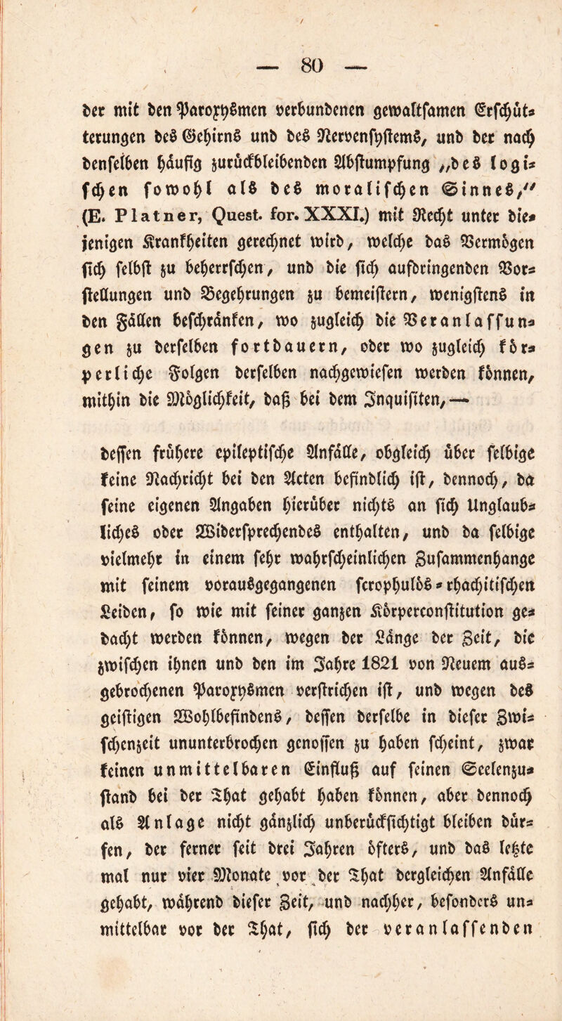 ber mit ben *Patoyh$men oerbunbenen gewaltfamen (ErfchüU terungen be$ ©eljirnS unb be$ 9£eroenft)gem$, unb ber nach benfeiben hdugg §ucucf6let6enbcn Slbgumpfung „be$ logi* fd>en fowohl al$ be$ moralifchen 0inne$,y/ (E. Platner, Quest. for.XXXL) mit Stecht unter bie* jenigen Stranfheiten gerechnet wirb, weldje ba$ SSermbgen fid) felbg ja beherrfd;en, unb bie gd) aufbringenben $or* Rettungen unb 35egehrungen §u bemeigern, wcniggenS in ben gatten befchrdnfen, wo §ugleich bie 55 er an (aff un* gen $u berfelben fortbauern, ober wo &ugletd) f6r« \>erliefe folgen berfelben nachgewiefen werben fbnnen, mitbin bie Sötoglichfeit, bag bei bem Snquigten,— beffen frühere epileptifdje Slnfdtte, obgleich über felbige feine 9tachrid;t bei ben mieten begnblich ig, bennodj, ba feine eigenen Angaben hierüber nid;tS an geh Unglaube lidjeS ober 2£iberfpred;enbe$ enthalten, unb ba felbige vielmehr in einem febr wahrfd;einlichen Snfammenhange mit feinem oorauSgegangenen fcrophuloS * rbad)itifd)en Seiben, fo wie mit feiner ganzen Äbrpercongitution ge* bad)t werben fbnnen, wegen ber Sange ber Seit/ bie jwifdjen ihnen unb ben im 3at)re 1821 non feuern au$* gebrodenen ^Jaro^Smcn »ergrichen ift, unb wegen beS geigigen 2Bol)lbegnben3, beffen berfelbe in biefer S^i* fd)en§eit ununterbrodjen genoffen §u haben fd;eint, jwar feinen unmittelbaren Hinflug auf feinen @celen&u* ffanb bei ber Shat gehabt haben fonnen, aber bennoch als Anlage nicht gdn&licl) unberüdgdgigt bleiben bür* fen, ber ferner feit brei fahren bfterS, unb baS le|te mal nur oier SDtonate oor ber Sl^t begleichen Slnfdtte gehabt, wdhrenb biefer Seit, unb nachher, befonbcrS uns mittelbar oor ber $hät, geh ber^oeranlaffenben