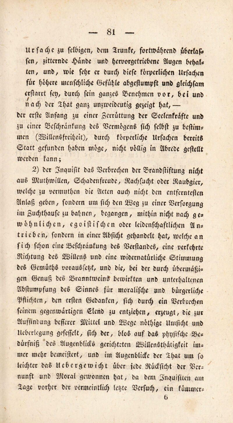 U t f a d) e gu fclbigcn, bcm 2runfe, fortwdbwnb fibcrlafi feit, gitternbe Jpänfee unb bcruorgetricbene Slugen bebak ten, unb, wie fel)r ct burefy biefc förderlichen llrfadjcn für höhere ntcnfchlidje ©efülile abgedumpft unb gleichfam «(Tatet fet), butef; fein gangeb ^Benehmen »or, bei unb nad) bet St)at gang ungweiboutig gegeigt hat,— bet erde Sinfang gu einer Swüttung bet ©cclenfrdfte unb ju einet 33cCd)rdnfung beb dSerntögenb (Ttf) felbd gu bcflim* men (2Bitten6fteit)eit), butef) förpctlidje Hrfachcn bereits «Statt gefunben haben möge, nicht »6flig in Slbrcbe gcjTedt werben fann; 2) bet Snguifit bab 93crbred)en bet Shranbdiftung nicht aub Söiutbwillen, ©dgabenfreube, 3!ad>fud)t ober ^Raubgier, welche gu »ermutigen feie Steten auch nicht ben entfernteren Slnlaß ge6en, fonbetn um ftd; ben SBcg gu einet SSerforgung int guchthaufe ju bahnen, begangen, mithin nietet nach fl c» tu6()«liehen, e g o i d i f d; e n ober leibcnfchaftlidgen 31 ns trieben, fonbetn in einer 2lbfid>t gehanbelt bat, welche an fich fdjon eine SBefdgranfung beb SSetdanbcb, eine »erfebrte 9lid;tung beb dBißenS unb eine roibernatürlidge ©timmung beb ©emütbb »oraubfc|t, unb bie, bei bet burd; übermdfii= gen ©enufi beb SBranntweinb bewirften unb unterhaltenen Sibdumpfung beb ©inneb für moralifdge unb bürgetlidge Widgten, ben erden ©ebanfen, fic^ burch ein $erhtecb«n feinem gegemudrtigen €lenb gu entwichen, ergeugt, bie gut Slufdntung befferee «Wittel unb SEBcgc nötlgige Umdd)t unb Uebetlegung gefeffelt, dch ber, blob auf bab phpfifdjc «Be* bürfnig beb Slugenbficfb gerichteten SBiHenbtbdtigfeit inu mer mel)t bemeidert, unb im Slugcnblicfe ber St;at um fo leistet bab Hebergewidgt über jebc 9tücffid)t ber 35cr= nunft unb SJtoral gewonnen hat, ba bcm Snguifiteh am Sage oorhet ber vermeintlich lebte 2$erfud>, ein fümmer* 6 V