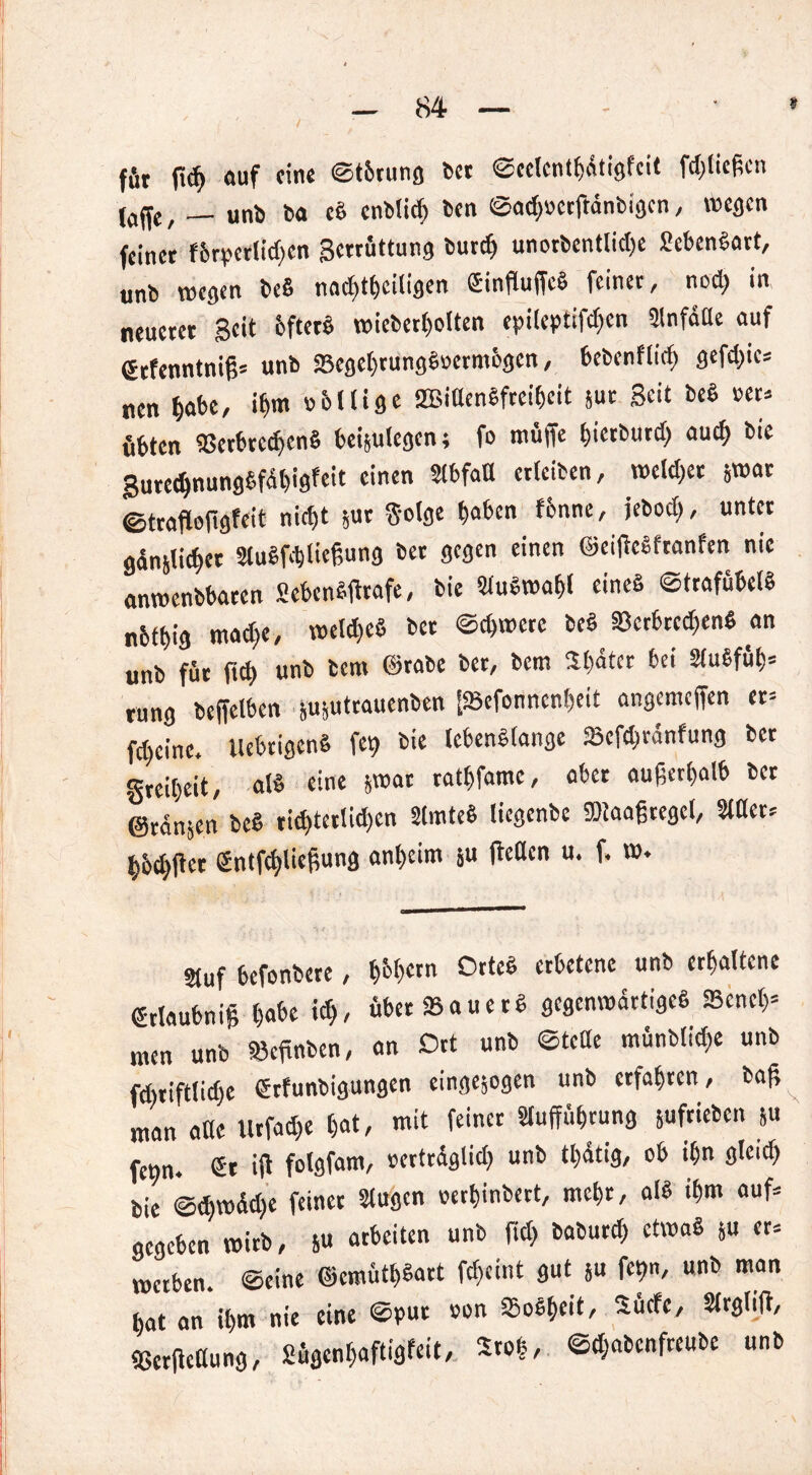 ffit ß# auf eine ©t&rung bet ©eelcnthdtigfcit fdßicßcn (a^c , __ unb ta eb entließ ben ©a#»etßdnbigcn , wegen feinet f6rpcrlid>en getrüttung bur# unorbentli#e Menbart, unb wegen beb nachteiligen (Sinßuffcb feinet, no# in neuetet Beit bftetb wieberholten epilcptif#cn Anfälle auf Scfenntniß* unb 23egehtungb»ermbgcn, bebcnflicl) gef#ic* nen habe, ihm »bllige 2Bidenbfteiheit jut Seit beb »et. öbten 95etbre#enb bei&utegen; fo muffe hietbur# au# bie Sute#nungbfdl)igfeit einen Abfall ctleiben, meldet jwar ©traßoßgfeit ni#t ,ut Solge haben fbnne, jebod), untet gdnjli#et Aubfdjließung bet gegen einen ©eißebfranfen nie anmenbbaten Menbfirafe, bie Aubwahl eines ©trafübelb nbthig ma#e, wel#eb bet ©#wete beb 33erbrc#enb an unb füt ft# unb bem ©rabe bet, bem Sbdter bei Aubfüh* rung beffetben nujutrauenben [93efonnenl)eit angemeffen er= f#cinc. Uebtigenb fef> bie tcbenblange 23ef#rdnfung bet gte#eit, alb eine jwat tathfame, abet außerhalb bet ©rängen beb ti#tetli#en Amteb liegenbe iötaaßtegel, Ader* hb#ffet £ntf#ließung anheim ju ßeden u. f. w. Stuf befonbere, h&hern Otteb erbetene unb erhaltene (Jtlaubniß habe t#, übet 93auetb gcgenmdrtigeb 93enel}= men unb »effnben, an Ort unb ©teile münbli#e unb fcbtiftli#e Utfunbigungen einge^ogen unb erfahren, baß man alle Utfa#e hat, mit feinet Aufführung juftieben Su fetjn. <St iß folgfam, »ertrdgli# unb tl)dtig, ob ihn glei# bie @#wd#e feinet Augen »ethinbett, mehr, alb #m auf* gegeben wirb, &u arbeiten unb ßd> babur# etwab ju er* werben, ©eine ©emüthbart f#eint gut }u fet>n, unb man hat an ihm nie eine ©put »on Sobf>eit, Sücfc, Argliß, fBcrßettung, Sügenhaftigfeit, S»|, ©#abcnfreube unb