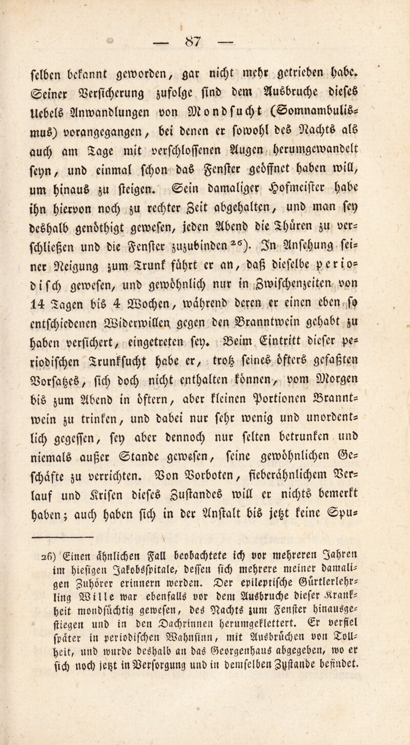 felbcn bcfannt geworben, gar nid;t mehr getrieben habe* (Seiner Berffd)erung zufolge finb bem 3lu^brud;e biefeS liebet Slnwanblungen oon 9)tonbfud;t (©omnambuliS? muS) oorangegangen, bet bencn er fowol)l bcS 9?ad;tS als aucf) am Sage mit oerfd;loffenen Slugen (>erumgcwanbelt fet;n, unb einmal fd)on baS gcnffcr geöffnet (>abcn will, um b(nau$ $u ffeigem ©ein bamaliger £ofmciffer habe ihn hiervon nod) rechter- geit abgehalten, unb man fep beShalb genötigt gewefen, jeben Slbenb bie Shuren §u »er? fliegen unb bie Senget wbinben26). gn 5lnfcl)ung fei= net Neigung |um Srunf fuhrt er an, baß biefelbe pctio* bifd) gewefen, unb gewöhnlich nur in gwifdjenjeiten oon 14 Sagen bis 4 Wochen, wdl)renb bcren er einen eben fo entfd)iebenen Söiberwiden, gegen ben Branntwein gehabt §u haben oerfidjert, eingctreten fet> Beim Eintritt bicfer pe- riobifchen Srunf fud;t er, tro£ feines öfters gefaßten BorfafseS, ftd; bod) nicht enthalten fonnen, oom borgen bis &um ^Ibenb in oftern, aber flcinen Portionen Brannte wein &u trinfen, unb habet nur fel)t wenig unb unorbcnts lid> gcgeffen, fep aber bennodj nur feiten betrunfcn unb niemals außer ©tanbe gewefen, feine gewbhntid)en @e? fchdfte $u oerridjten* Bon Borboten, ftebcrdhnlid>em Ber? lauf unb ^rifen bt'efeS guffanbeS will er nid)tS bemerft haben; aud) haben ftd; in ber Slnffalt bis jefct feine ©pu* 26) (Einen ähnlichen $aU beobachtete ich m mehreren fahren im hieftgeit gatobo’fpitale, beffen ftch mehrere meiner bamali? gen guhoret erinnern mcrbett. Der epileptifche ©urtierlehr? jtng 2öille war ebenfalls oor bem 2lusbruche biefer £ranf? heit monbfüchtig gewefen, be£ Nachts tum Seniler htnaugge? fliegen unb in ben Dachrinnen herumgeFlettert. €r uerftel fpdtcr in periobifchett S®ahnfinn, mit 2lu£brüd}en uon Soll? heit, unb würbe be^halb an ba3 ©eorgenhauS abgegeben, wo er (ich noch jeht in Besorgung unb in bentfelben3#flube bcftubet.