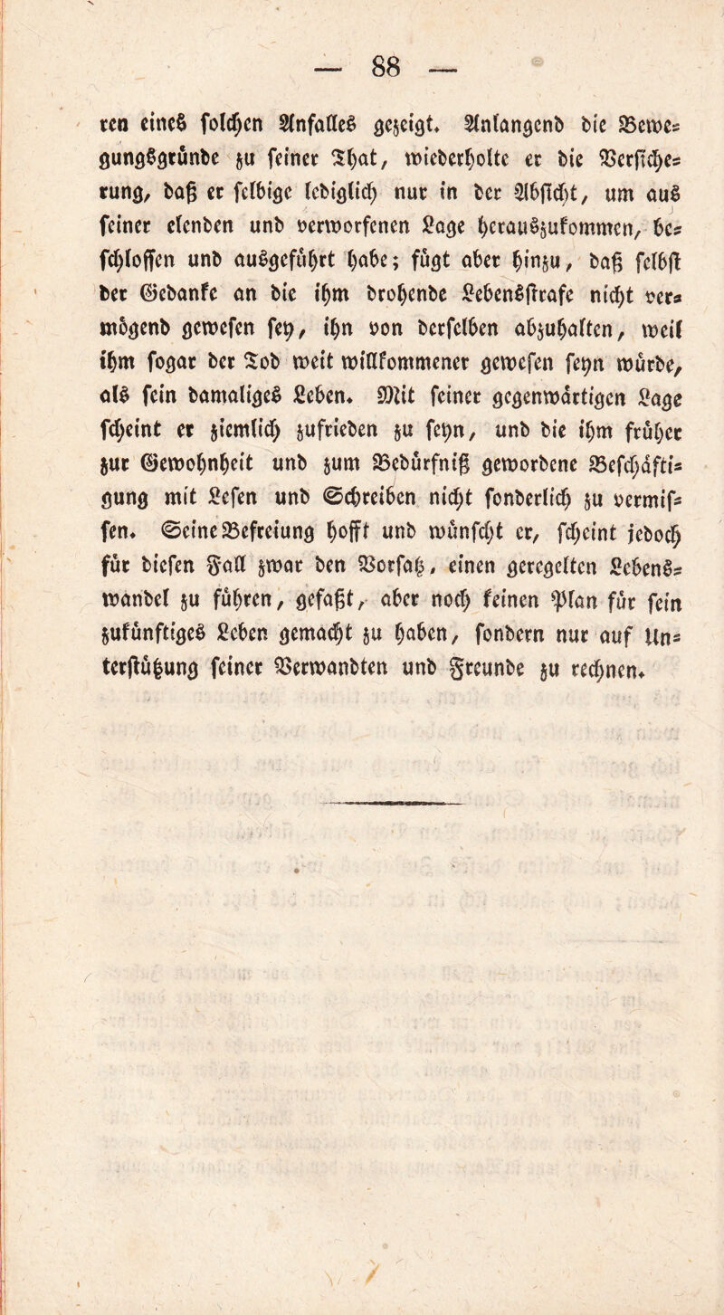 V — 88 — ten einet» folgen 3(nfatteS öcsetgt^ 2(nl'an<}cnb bie SBeme* 0ung§9tunbe &u feinet 3t)at, ttneberljoUe et bie 25etfi^es rung, bog et felbt'se (cbiö(id) nut in bet 21bgd)t, um au$ feinet etenben unb tjerwotfenen 2a<je bctauSgufommcn, bc* fd)(offen unb uu&jefüljrt ()obe; fugt aber bm§«, bag felbg bet ©ebanfe an bie t'bm brobenbe £eben$frtafe nid)t t?et* mb^enb gemefen fety, i()n tton betfetben ab$uba(tcn, weil tbm foejat bet Sob wett widfommenet aewefen fet>n würbe, oB fein bamaligeS Men* SOttt feinet scaenwättiejcn 2a$c fdjeint et $iem(id> juftieben §u fetyn, unb bie t'bm ftübec jut ©ewobnbeit unb &um 23ebürfnig geworbene 23efd;äfti* gung mit £efen unb (Schreiben nicht fonbedtdj $u oermif* fen* (Seine Befreiung hoff* Mb wünfdjt er, fdjeint jeboch fut tiefen gad &wat ben $ctfah, einen geregelten Sebent wanbel &u führen, gefagt, aber nodj feinen $fan fut fein Sufunftt^e^ £eben gemalt §u haben, fonbetn nut auf Un* tergüfcung feinet £>erwanbten unb gteunbe $u ted;nem
