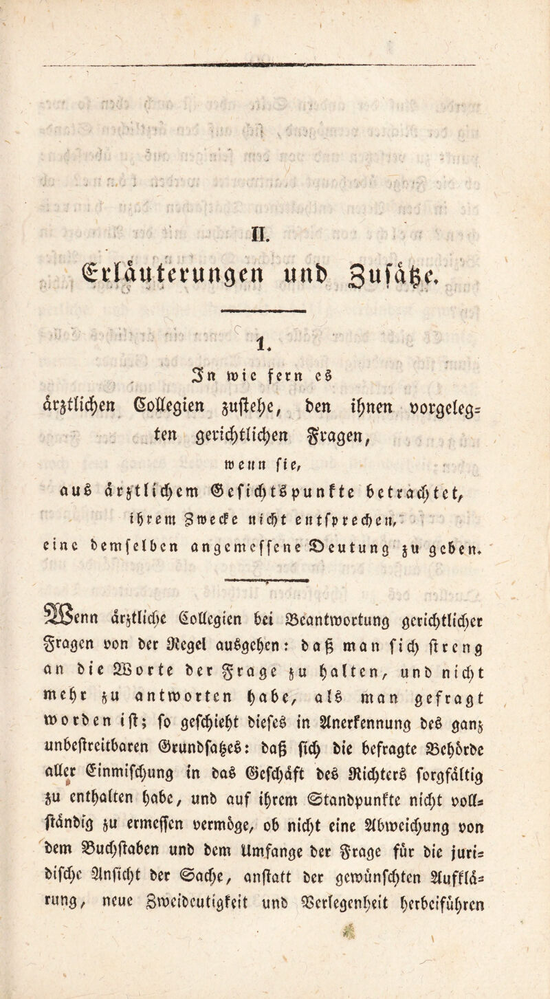 N ii. £;t* lautcru «gut unt> 3ufafce. «3 ** • •* . •  ' r' * 3« wie fern e§ arjttirf)en Sotfegien §ujfebe, ben innert t>orgeleg= fen gericf)fHd)ett gvagett, trenn fie, nu$ drjtficf)em (Sefic&tSpunfte betrautet, ihrem SroecFe nief)t etttfpreebett, eine bemfetben angemeffene ©eutung ju geben* ii t« «w ^Senn amtliche @oftegten bet ^Beantwortung gerichtlicher fragen non ber Otegel auSgebcn: bog man ftd> ftreng an bie 2Borte bergrage &u galten, unb nicht mehr antworten tyabt, al£ man gefragt worben ifh fo geffykfyt biefeS in Anerfennung beb gan$ unbefireitbaren ©runbfajseb: ba§ ftd) bie befragte SBebbrbe atter <*inmifcbung in bab ©efcbdft beb SKicbterb forgfdftig 5u entsaften habe, unb auf ihrem <Stanbpunfte n(cf>t ootfs frdnbtg $u ermeffen oermoge, ob nicht eine Abweichung oon bem $3ucf)fiaben unb bem Umfange ber gragc für bie juri= btfd)c Anftcbt ber ©acf)e, anftatt ber gewunfd)ten AufHa- rung, neue Bweibcutlgfeit unb Verlegenheit ()crbeifü()ren