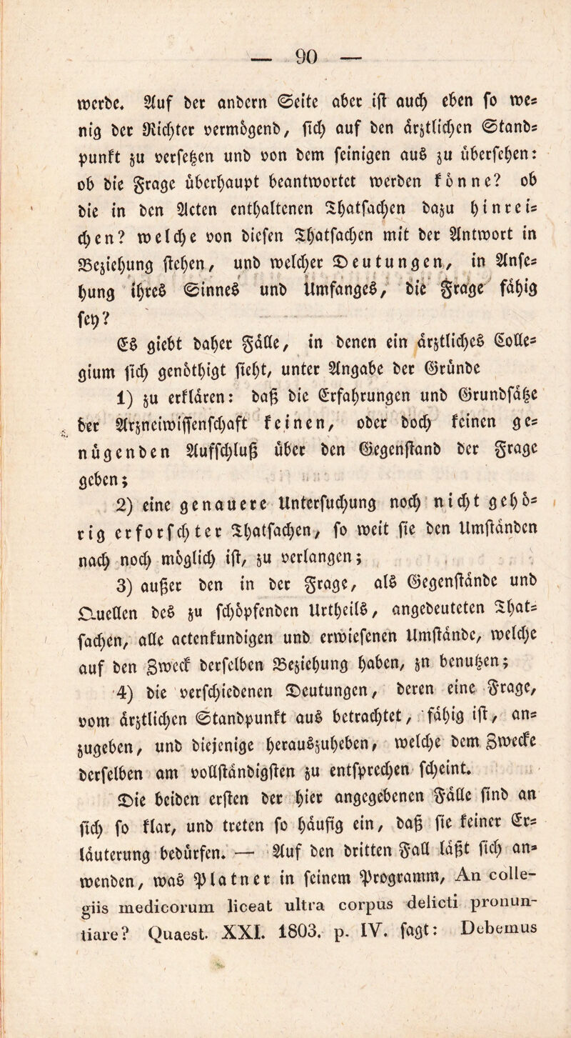 werbe* 2tuf ber onbern ©eite aber iß aud) eben fo wes niig ber SRidjtct oermbgenb, ftd) auf ben dr§tlid;en ©tanbs punft §u oerfegen unb oon bern feinigen au$ ju überfein: ob bie grage überhaupt beantwortet werben fonnc? ob bie in ben mieten enthaltenen $()atfacl)en ba§u l)inreis c^en? welche oon biefen $hatfad;en mit ber Antwort in SScjiehung liefen, unb welcher ^Deutungen, in Slnfes hung threS 0inne$ unb Umfanget?, bie grage fähig ffl»? (£§ giebt baher gdde, in benen ein dr£tlid)e§ Eode^ gium jtch genbtl)igt ßel)t, unter Angabe ber ©runbe 1) §u erfldren: baß bie Erfahrungen unb ©runbfdfce ber 2lrpieiwiffenfd)aft feinen, ober bod) feinen ges nugenben 2luffd;luß über ben ©egenßanb ber grage geben; 2) eine genauere Unterfud)ung noch nid)t gehö- rig erforfchter Sbotfaß)™/ fo wett ße bcn Umßdnben nad) nod) moglid) iji, &u oerlangen; 3) außer ben in ber grage, al$ ©egenßdnbe unb o.ueden bet? &u fd)6pfenben UrtheilS, angebeuteten %t)aU fachen, ade actenfunbigen unb erwiefenen Umßdnbe, we(d)e auf ben gweef berfelben 23e§iel)ung h<ß>M/ &n benutzen; 4) bie oerfd)icbenen Deutungen, bereu eine grage, oom drjtlid)en 0tanbpunft aut? betrachtet, fal)ig iß/ cm* 5ugeben, unb biejenige h«au8juhebenf welche bem gweefe berfelben am oodßdnbigßen $u entfpredjen fdjeint* $Die beiben erßen ber l)iec angegebenen gdde ßnb an ftd) fo flar, unb treten fo l)dußg ein, baß fie feiner Ers lauterung bebürfen. — 2luf ben britten §ad (aßt ftd) an* wenben, wa£ ^piatner in feinem Programm, An colle- giis inedicorum liceat ultra corpus delicti pronun- tiare? Quaest. XXL 1803. p. IV. faßt: Debemus