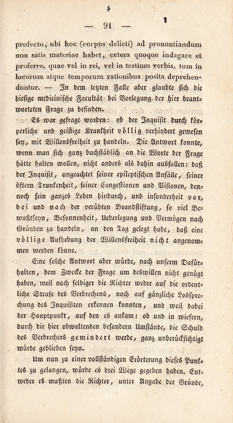 1 * — 91 — profecto, ubi hoc (corpus delicti) ad pronuntiandum non satis materiae habet, cetera quoque indagare et proferre, quae vel in rei, vel in testium verbis, tum in locorum atque temporum rationibus posita deprehen- duntur. — 3n bem testen gaße aber glaubte ftd) bie bteftge mebicintfd)e gacultdt bei Vorlegung ber ^tec beants worteten grage §u beftnben* war gefragt worben: ob bet Snquiftt burch fbrs perlid)e unb geiftige Äranf^ett völlig verf)inbert gewefen fet> / mit 2öißen$freibett $u banbetn. 2)ie Antwort fonnte, wenn man ftd) gan$ bud)gdblid) an bie SBocte ber grage batte bäton woßen, nicht anber£ al£ bal)in auSfaßen: bag bet Snquiftt, ungead)tet feiner epilepttfd)en 2lnfdße, feiner bftern Srunfenbeit, feiner Gongefh'onen unb $>iftonen, ben= nod) fein gan^e£ £eben brnburc^>, unb infonberbeit vor, bei unb nad) ber verübten SBranbgiftung, fo viel 23c= wugtfa;n, 23efonnenbeit, Ueberlegung unb Vermögen nad) dirünben $u hobeln, rtn ben Sag gelegt bnbe, bag eine völlige Aufhebung bet 2ßißen$freibeit nid;t angenom= men werben fönne* ©ne fold)e Antwort aber würbe, nad) unferm Sbafür? haften, bem B^ecfe bet grage um beSwißen nid;t genügt haben, weil nad) felbiger bie Siebter webet auf bie orbent- liehe ©träfe be$ $erbred)en£, nod) auf gdn^lid)e £o$fpre=: d)ung be$ Snquiftten erfennen fonnten, unb weil babei ber £auptpunft, auf ben e$ anfarn: ob unb in wiefern, burd) bie hier obwaltenben befonbern Umgdnbe, bie ©d)ulb be$ $erbred)erS geminbert werbe, ganj unberücfftd;tigt . würbe geblieben fepn* Um nun §u einer voßftdnbigen Erörterung biefeS tyunU te$ ju gelangen, würbe e$ brei SBege gegeben haben* Ents webet e$ mugten bie 9iid)ter, unter Angabe ber ©rünbe, )