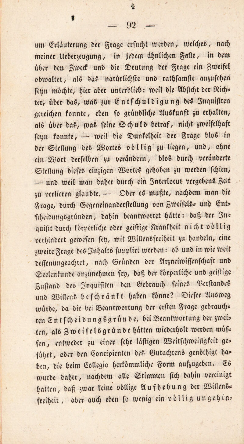 i 's — 92 — um ©rlduterung ber grage erfocht werben, weldjeß, nad> meiner Ueberzeugung, in jebem dljnlid)en gorüe, in bem über ben gweef unb bie Deutung bet grage ein Sweifcl obwaltet, alß baß natürlicbße unb rathfamße anzufchen fe^n mochte, §itt aber unterblieb: weil bie 2lbßd)t bet O^id)* ter, über baß, waß $ut ©ntfchulbigung beß Snquifitcn gcreidjen fonnte, eben fo grunblrc^c Slußfunft zu erhalten, alß über baß, waß feine <Sd;ulb betraf, nid)t zweifelhaft fet;n fonnte, — weil bie Sbunfelheit ber grage bloß in ber (Stellung beß SBorteß völlig zu liegen, unb, ohne ein SBort berfelben zu veranbetn, bloß bureb verdnberte Stellung biefeß einzigen 2Borteß gehoben zu werben fd)ien, — unb weil man habet burd) ein gnterlocut vergebenß Seit ZU verlieren glaubte. — Ober eß mußte, nad;bem man bie Stage, burd) ©egeneinanbetßellung von Bwetfelß* unb ©nU fd)cibungßgrünben, bah in beantwortet bdtte: baß ber 3n* quifit burd) forperlid)e ober geißige $ranfl)eit nicf> t völlig verheert gewefen fct>, mit SBtdcnßfrcibeit zu hunbeln, eine zweite grage beß 3nl)aftß fupplirt werben: ob unb in wie weit beffenungead)tct, nad) ©runben ber 2ftzneiwiffenfd)aft unb ©eelenfunbc anzunehmen fet), baß ber forderliche unb geißige Bußanb beß gnquißten ben ©ebraud) feineß Bcrßanbeß unb 2Biöenß bcfd)rdnft hüben fbnne? tiefer Fußweg würbe, ba bte bei Beantwortung ber erßen grage gebrauch* ten © n t f d) e i b u n g ß g r u n b e, bei Beantwortung ber zwei* ten, alß Swcifet^grönbc ^dtten wiebcrholt werben müf* fen, entweber z« einer febt laßigen 2Beitfd)weißgfeit ge* führt, ober ben Cwncipienten beß ©utadßenß genötigt has ben, bie beim (Eoüegio hctfbmmlid)e gorm aufzugeben, ©ß würbe baher, nad)bem aüe ©timmen fiel; ba()in vereinigt hatten, baß zwar feine vbUigc Aufhebung ber ^Bidenß* freiheit, aber aud) eben fo wenig ein völlig ungchin*