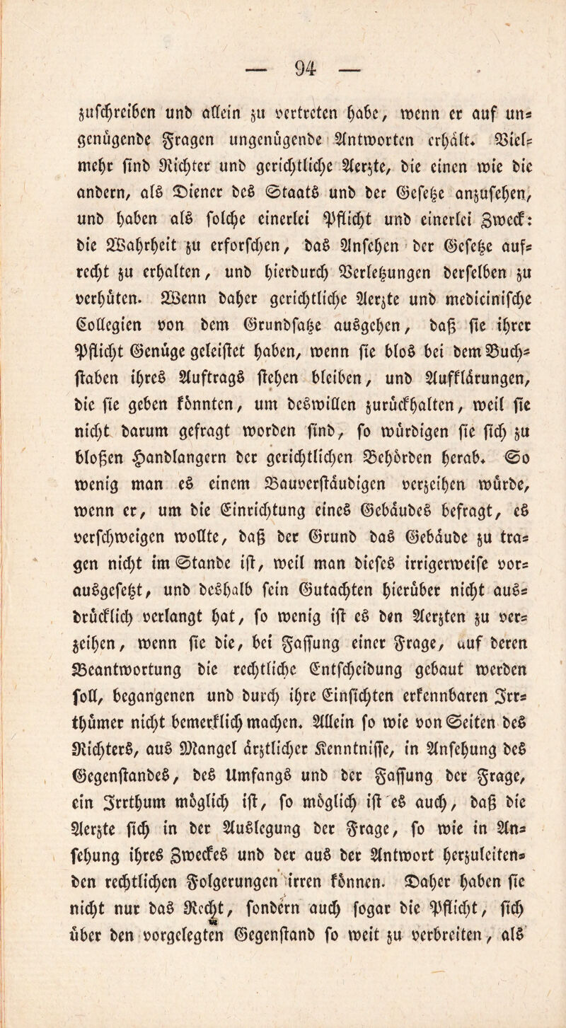Sufcfjm6cn unb aßein §u vertreten gäbe, wenn er auf un* genügenbe gragen ungenügenbe Antworten ergdlt* Viel? megr finb 9ttd;ter unb gcrid;tlid;e 2ler$te, bie einen tt>te bie anbern, aB wiener bcS ©taat§ unb ber ©efege anäufegen, unb gaben aB folcge einerlei *pgid)t unb einerlei Swecf: bic 2Bagrgeit ju erforfd>en, ba§ 5Jnfegen ber ©efege aufs red;t §u erhalten, unb gierburd) Verlegungen berfelben gU vergüten. 2Benn bager gerichtliche ^er^te unb mebicinifdje Kollegien oon bem ©runbfage auSgcgen, bag fte tgrer ^Pflicht ©enuge geleiget gaben, wenn fte blo$ bei bemBud)* (laben tgre£ SluftragS (legen bleiben, unb 2luffldrungen, bic fte geben fbnnten, um beSwißen $urucfgalten, weil ge nicht barum gefragt worben ftnb, fo wurbtgen fte fteg g« biogen §anblangern ber gerid)tltd)en Begorben gerab* ©o wenig man e£ einem Bauoergaubigen oer^eigen würbe, wenn er, um bie Einrichtung eines ©ebaubeS befragt, eS oerfdjwetgen woßte, bag ber ©runb baS ©ebdube $u tras gen nicht im©tanbe ig, weil man btefeS trrigerweife oor? auSgefegt, unb beSgalb fein ©utaegten hierüber nicht auS* brucflich oerlangt gat, fo wenig ig eS ben 5ler§ten $u oers geigen, wenn fte bie, bet gaffung einer grage, auf beren Beantwortung bie red;tlicge (£ntfd)cibung gebaut werben foß, begangenen unb bureg igte £inftd)ten erfennbaren 3rr* tgumer nicht bemetflid; maegem 5lßein fo wie oon ©eiten be$ 9lid)ter§, auS Mangel deutlicher ^enntnige, in 2lnfcgung be$ ©egenganbeS, be$ Umfangt unb ber gaffung ber grage, ein Srrtgum m&glicg ig, fo mbgltd) ig e$ aud), bag bie Siebte ft cg in ber Auslegung ber grage, fo wie in fegung igreS gwecfeS unb ber au$ ber Antwort gerjuleitens ben rechtlichen golgerungen irren fbnnen. SDager gaben ge niegt nur ba$ 9tedgt, fonbern aud) fogar bie Pflicht, fteg über ben oorgelegten ©egenganb fo weit $u- oerbreiten, aB