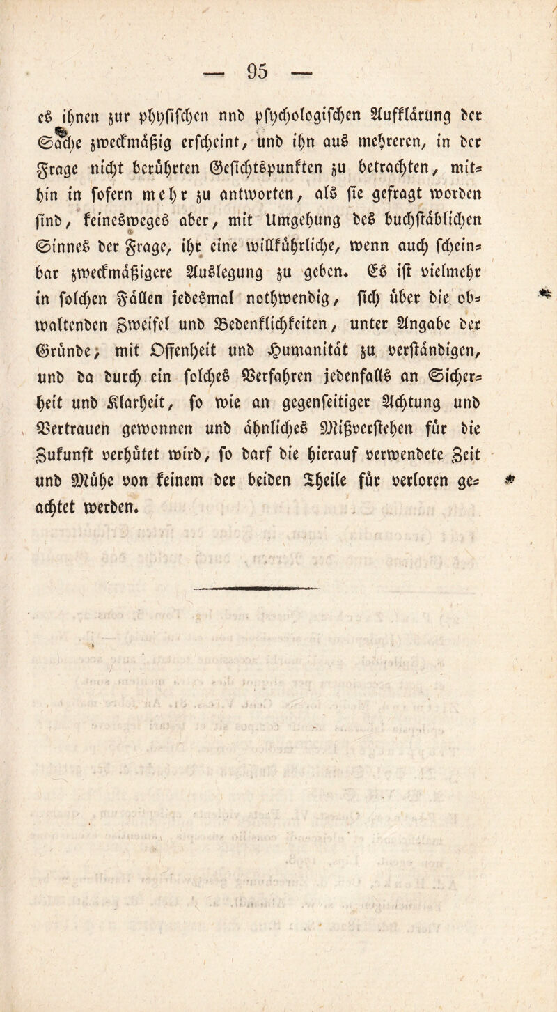e§ ihnen jur pljtyftfcfycn nnb pfydjotogifdjcn Stuffldrüng hct ©ad;e $wecfmd£ig crfc^cmt, unb t’bn au£ mehreren, in bcc grage nid)t beruheten ©efic^tSpunftcn gU betrachten, mit« hin in fofern mehr $u antworten, a(£ fte gefragt worben ftnb, fetne§wege$ aber, mit Umgebung be§ bud)ftdblid)en © 0inne£ ber grage, t'br eine wiöfübrlid;e, wenn auch fdjetns bar jweefmdgigere 2iu§fegung $u geben* ift uiefmebr • t , in foldjen g-döen jebeSmat notbwenbig, ftd) über bie ob? waltenben Steifet unb 35ebcnflid;feiten, unter Angabe ber ©rünbe, mit Offenheit unb Jpumanitdt &u oerjfdnbigen, unb ba burd) ein fo(d;e§ Verfahren jebenfaflt» an 0id;crs beit unb Klarheit, fo wie an gegenfeitiger Std)tung unb Vertrauen gewonnen unb dbntid;eS 9)tifwcrfteben für bie Sufunft oerbutet wirb, fo barf bie hierauf oerwenbete Seit unb 9)tube oon feinem ber beiben ^beile für verloren ge? * achtet werben*