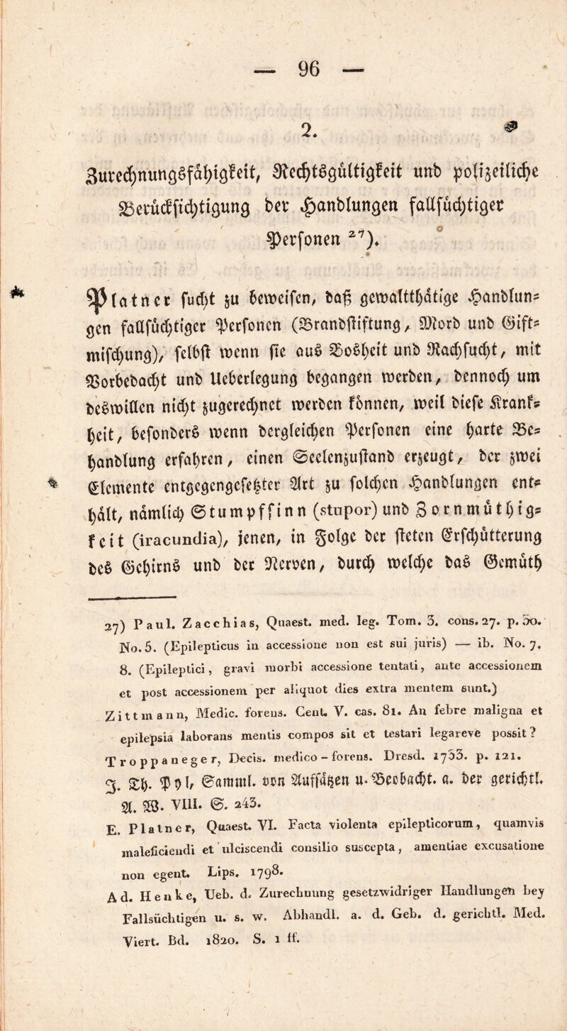 >• 2. * Surcc^nunggfdljtgfeit, StecfytSgültigfeit unb po(iaetlicfje ä5erücfftd)tigung bet .£>anblungen faUfud;tigec ^Perfonen 27). ' , | ' ’ ü)(atnet fudit ju bewcifen, ba£ gewalttätige Jpanbfun* gen fattfüd)tigcr «Petfoncn (SBranbftiftung , 9)torb unb @ift= mifdjung), fclbjt wenn (ic au§ 95o6l)eit unb 3tad)fud)t, mit <Borbebad>t unb Uebctlegung begangen werben, bennodj um bebwiflen nidjt jugered;nct werben fbnnen, weit tiefe £tanf* beit, befonberS wenn bcrg(eid)en <perfonen eine (jarte 93e= tjanblung erfahren, einen ©eclcnjuftanb erjeugt, ber jwei * Elemente entgcgcngcfetjter 2lrt }u foldjen ^anbtungen ent* halt, nämlich ©tumpffinn (stupor)unb Sornmütljigs fett (iracundia), jenen, in gofge ber fletcn @rfd)ötterung be§ ©ct)irn§ unb bet Heroen, butd> weldje ba§ ©crnütl» 2y) Paul. Zacchias, Quaest. med. leg. Tom. 3. cons. 27. p. 3o. No. 5. (Epilepticus in accessione non est sui juris) — ib. No. 7, 8. (Epileptici, gravi morbr accessione tentali, ante accessionem et post accessionem per aliquot dies extra mentem sunt.} Zittmann, Medic. foreus. CenU V. cas. 81. An febre maligna et epilepsia laborans mentis compos sit et testari legareve possit ? Troppaneger, Decis. medico - forens. Dresd. ij'bd. p. 121. % £fj. f Vb ©amntl. nn 2tuffa$en u-^ecDadjt. ß. t>er gertdjtL $i. 5Ö. VIII. 0. 243. E Plalner> Qnaest. YI. Facta violenta epilepticorum, quamvis maleßciendi et ulciscendi consilio suscepta, amentiae excusatione non egent. Lips. 1798. Ad. Henke, Ueb. d, Zurechnung gesetzwidriger Handlungen bey Fallsüchtigen u. s. w. Abhandl. a. d. Geb. d. genchtl. i\led. Viert. Bd. 1820. S. 1 ff.