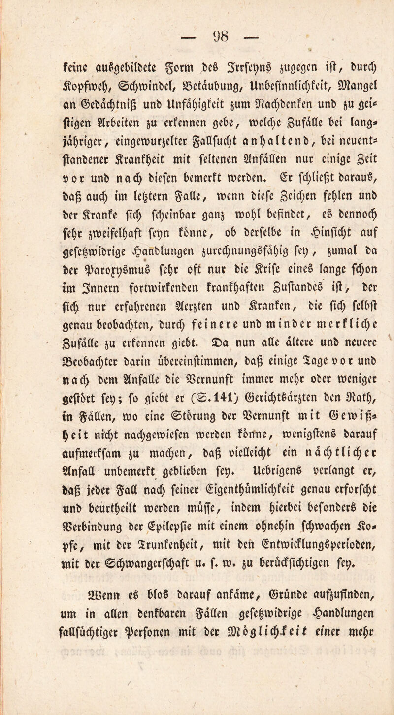 feine Mtfcjefcifoctc getm bc6 Sttfe^nS pflegen i|t, butd; Kopfweh, ©djwinbel, Betäubung, Un6cffnnltd;fett, Mangel an ©ebachtnig unb Unfdhigfcit zum 9?ad)bcnfen unb zu gei* fügen Arbeiten zu erfennen gebe, weld)e SufdCCe bet lang* jähriger, eingewurzelter gaflfud;t anljaltenb, bei neuent* ftanbenet Stranfheit mit feltenen ülnfdtten nur einige Seit o or unb nad) biefen bemerft werben* (5c fd>tie{3t betraut, bag aud) im bestem Satte, wenn btefe Seiten festen unb ber $ranfe ftd) fdjeinbar ganz wol)l beftnbet, e$ bennod) fel)r zweifelhaft fet>n fonne, ob berfelbe in £ingd)t auf gefefewtbrige £anblungen zured)nung3fdhig fet>, zumal ba ♦ ber *))aro£t)3muS fe^c oft nur bie $rife eines lange f$on im Snnern fortwirfenben franfhaften SuganbeS ift, ber ftd; nur erfahrenen Merzten unb Äranfen, bie ftd) fetbfi genau beobad)ten, burd) feinere unb mtnber merf lid)e Sufdtte zu erfennen giebt. £)a nun atte altere unb neuere 23eobad)ter barin ubcrcinfümmen, bag einige Sage oor unb nad) bem Unfälle bie Vernunft immer mehr ober weniger gegbrt fety; fo giebt er (0*141) ©erid)t$drzten ben Otatf), in Satten, wo eine 0t6rung ber Vernunft mit ©ewig* heit ni'd)t nad)gewiefen werben fonne, wenigftenS barauf aufmetffatn zu mad)en, bag oietteid)t ein ndd)tUd)er Unfall unbemerft geblieben fet)* Ucbrigenö verlangt er, bag jebec Satt nad) feiner (5igenthümlid)fett genau erforfd)t unb beurtheilt werben muffe, inbem hiebei befonberS bie ttSerbinbung ber ©ptlepfte mit einem ohnehin fd)wad;en ®o* pfe, mit ber Srunfenhcit, mit ben ©ntwicHungSperioben, mit ber 0d)wangerfd)aft u. f* w* zu ^erüdffi^ti^cn fet>* SBenn e§ blo§ barauf anfdme, ©rünbe aufzuftnben, um in allen benfbaren 3*dtten gefehwibrtge ^anblungen fattfuchtiger ^Jerfonen mit ber Sftbgltdj-feit einet mehr