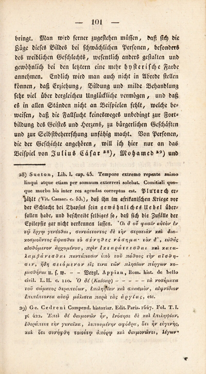bringt. ©tan wirb ferner pgegeben muffen, bag jtd) tue gü<je biefeä 25ilbe$ bei fd;wdcblid)cn ^erfonen, befonbetö be$ weiblichen ©efcfyfccfytS, wcfentlid) anberü ^galten unb öewpfjnlicl; bei ben (entern eine mc()r bhftenfdjc $atbc annebmen* £nblid; wirb man aud; nid)t in 2lbrcbe gellen fonnen, bag ^rpbung, Gilbung unb milbe Sßebanbluwj febr oiel über bercgeicbeu Uncjlüdlidjc oermoejen, unb bag cS in allen ©tdnben nicht an 23eifpielen fei)\t, welche be* weifen, bag bic Sattfud)t feine$we<je$ unbebingt pt S*ort* bilbuncj be$ ©eige$ unb JperjenS, p bürgerlichen ®cfd)dften unb pr <8elbgbeberrfd)un<) unfähig mad;t* 2>on ^Perfonen, bie ber ©efd)id)te angeb&ren, will ich hier nur an ba$ SBeifptel non 3uliu$ €dfar *8), SOtobnmeb *9) unb 28) Sueton, Lib. 1. cäp. 45. Tempore extremo repente animo linqui atque etiam per somnum exterreri solebat. Comitiali quo- que morbo bis inter res agendas correptus est. $ l U°t fl r d) pp£ folgt (Vit. Caesar, c. 53.), baß im afrifanifeben Äriege dop ber ©cblacbt bei £&ai>fug fein geiud^nlic&e^ Uebel über- fallen habe, unb befc&reibt felbige^ fo, baß fid) bie gufnUe ber (£jnlepfie gar nicht oerfennen lagen. l0i d ov <qu.gCv avtbv lv tu eqyai yevea&cu, Gvvxuxxovxog de xr\v Gxqaxidv xtid dm- xoGfxovvxog (Upaa&ca xo Gvvr\$eg voGr)fj,a% xov d’, ev&vg tdOxhofAtrov aQ%o[i£vov, ttqLv Ixx agaxx eG&ai v.vX xa xa- Xct fx ß ä v ea & a 1 navxv.nu.GiV vno xov nu&ovg xt]V ccIg%H]~ GtVy rjdrj aeio^ievov sog xivct xcbv nlr\G(iov nvQycov xo- (.uGßrjVai U. f. tt). - - SSetgl. Appian, Rom. hist, de bello civil. L. II. c. 110. 'O de (KaCaaq) — - - - - xd voGrifiuxa xov Gcbfxaxog &eQanav(ov, hmXytpiav xcu GnaGjLiov, ahpvldiov inintnxovxa avxco pcdliGxa naQa xdg uQyCag, etc. 29) Ge. Cedreni Gompend. historiar. Edit-Paris. 1647. Fol. T. I. p*. 422. 3Enel de dat^ovwv r\r> lvoGr\Ge de xav Imhypiuv, lOeQajxeve xhv yvvulxa, Xvnov^iivx]v ovpodp«, oxt i\v evytvr\g, xvX QU Gvyfiqj&t} xoiovvcp d/iop<p Xcd duipiovüvu} liycov