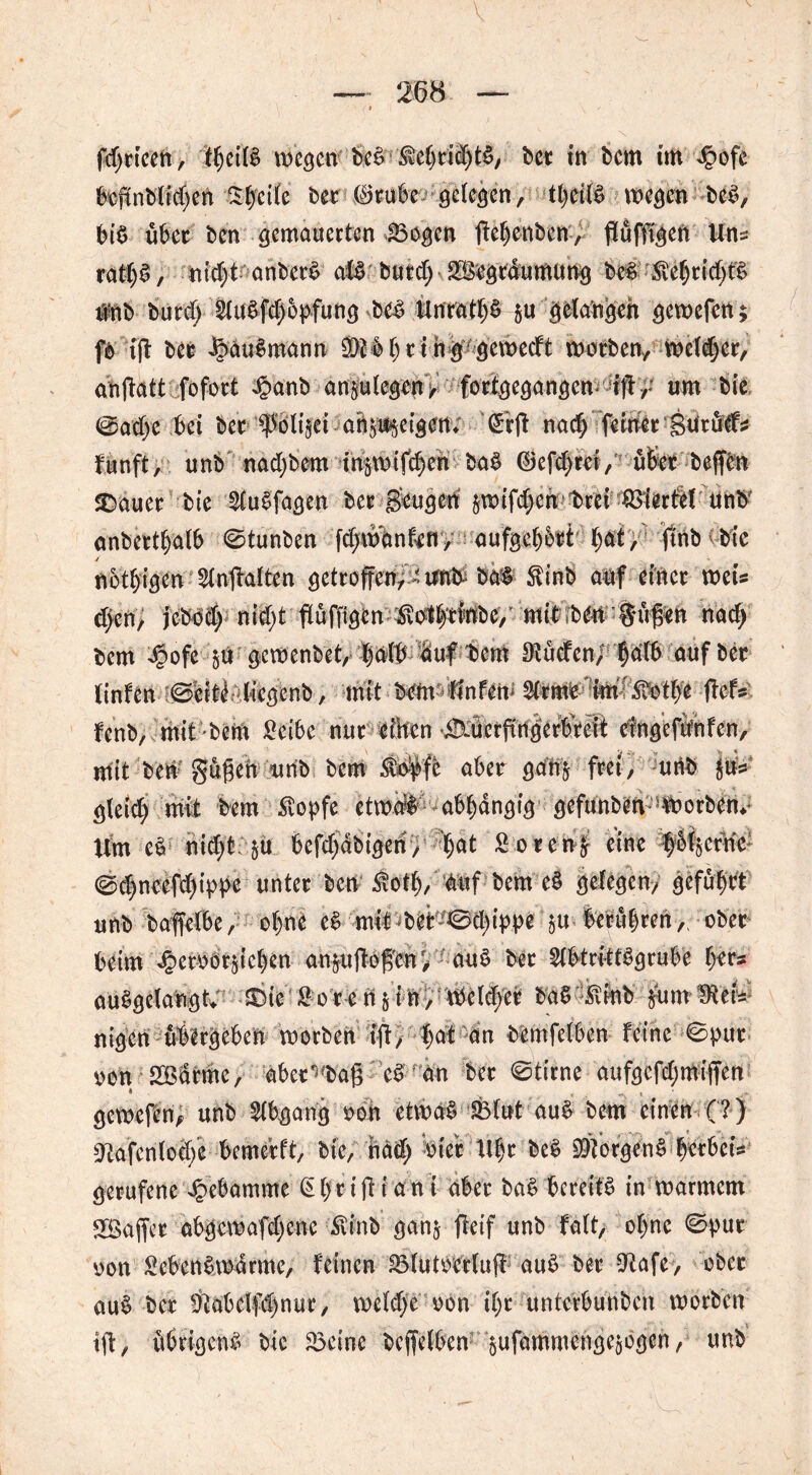 fdjrieen, thei(§ wegen beS $chrieht&, bet in bem im Jpofe beffnblid)en Steife bet 65rube gelegen, theilS wegen beS, bis übet ben gemauerten 23ogcn ffehenben, flüffigen Uns ratljS, nicf>t anber^ als butd; £§egtäumung beS $ehtid)t$ nnb burc(> 2luSfd)6pfung bcS Unrats §u gelangen gewefen; fb iff ber iöauSmann 93bb()ring gemeeft warben* welker, anfbatt fofoct §anb anplegen / fortgegangen-5ifl ,: um bie @ad)e bei ber Ipölifei arteigen; (frff nad; ferner Sutöds funft, unb nadjbem in^wifd)eh baS ©efd)rci, übet beffen Sbauer' bie 2CuSfagen ber geugeri jwifd^en trei viertel Unb anbertbalb ©tunben fd;wanfeny aufgehort hat, finb bic nötigen $lnffalten getroffen, ^ an& bat $inb auf einer weis djen, jebbd) nid)t fiüffigen ^ol^dbe,’ mit ?ben güffen bem Jpofe $u gewenbet, ‘S i .V auf bem Eueren/ falb auf ber linfen i©eiti: tiegenb, mit bem-Unfern 2trme im Ätbe ffefs fenb, mit bem £eibe nureilten ÜXüerffrigerbreit eingefitnfen, mit beri Sugeh unb bem $#fe aber gan$ frei, unb §us gleid; mit bem stopfe etwaS abhängig gefunbea werben* Um cs nid;t. §u bcfdjdbigen, l)at SorenS eine fbfjefne ©d)ncefd)ippe unter ben Siotl), auf bem eS gelegen/ geführt unb baffelbe, ohne e^ mit^beb©d)ippe $u berühren, ober beim ^creorjichcn an$uffoffenf, auS ber SlbtrittSgrube h^ auSgelangty £)ie Sore n § i n, Welket ba$ £inb £um mtU nigen üblrgeben worben iff* ^at an bemfclben feine ©pur oon 2ßdrme, aber^baff eS an ber ©time aufgcfdjmiffen gewefen^ unb Abgang oon etwas -SBlut auS bem einen (?) ^afenlod/e bemerft, bie, näd) Siet Uhr be$ Borgens gerbet* gerufene Hebamme 6hriffiani aber baS bereits in warmem 2öaffer abgewafdjene ixinb ganj ffeif unb falt, ohne ©pur oon Sebent warme, feinen BlUtPeKuf! auS ber CRafe, ober auS ber !Kabdfd)nut, wddje oon ihr unterbunben worben iff, übrigens bic 23cine beffelben gufammengegogen, unb