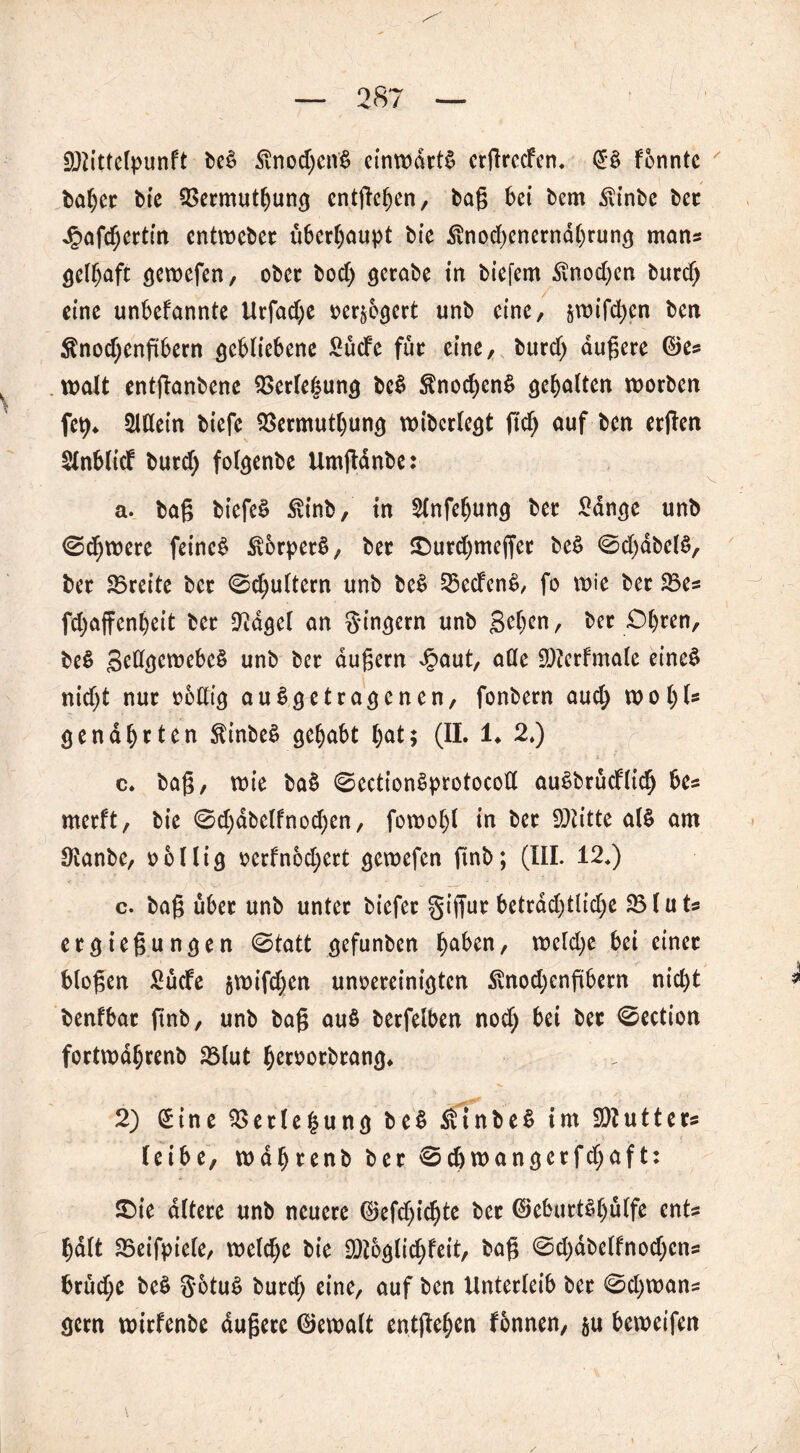 iöiittclpunft be£ £nod;en$ einwärts ergreefen. (£& fonnte baher bie QSermutljung entfielen, bag bet bem $inbe bet Jpafchertin entweber überhaupt bte Änodjenernahrung man« gelhaft gewefen, ober bocf) gerabe in biefem £nod)en burd) eine unbefannte Urfad;e oer^egert unb eine, jwifdjen ben $nod;engbern gebliebene 2ücfe für eine, burd) augere ©es walt entganbene Verlegung bc$ $nochen$ gehalten worben fety* 2ldein biefe QSermutljung wibcrlegt ftch auf ben ergen $lnblicf burd) folgenbe Umgdnbe: a. bag biefeS £inb, in 21nfeljung ber 2dnge unb 0d)were feinet StbrperS, ber ©urdjmeget be£ 0d)dbel£, ber Breite ber 0chultern unb beS 23ecfcn$, fo wie ber SBe* fd;affenl)eit ber Üidgel an Ringern unb gehen, ber £>l)ten, be$ gedgewebeS unb ber dugern dpaut, ade üDferfmale eine§ nid)t nur oodtg auSgetragenen, fonbern aud; wo 1)1» genährten $inbe$ gehabt hat; (II. 1. 2») c. bag, wie ba§ 0ection£protocod auSbrüdltch be= merft, bie 0d)dbelfnod)en, fowol)l in ber 93titte al$ am IKanbe, oollig oerfnod;ert gewefen gnb; (III. 12.) c. bag über unb unter biefer giffur betrdd)tlid)e $5(uts ergiegungen 0tatt gefunben ha^n/ weld)e bei einet biogen 2ucfe jwifchen unoereinigten $nod)engbern nid)t benfbat ftnb, unb bag au$ berfelben nod) bei bet 0ection fortwdhrenb 23lut h^roorbrang. 2) (£ine $>etle($ung be$ £inbe$ im Butter® leibe, wdhrenb ber 0d)wangerfd)aft: £>ie altere unb neuere ©efd)id>te ber ©eburt^hulfe ents halt 25eifpiele, welche bie 9)?bglichfeit, bag 0d)dbelfnod)ens brud;e beö SotuS burdj eine, <*uf ^cn Unterleib ber 0d)wans gern wirfenbe dugere ©ewalt entgehen fbnnen, §u beweifen