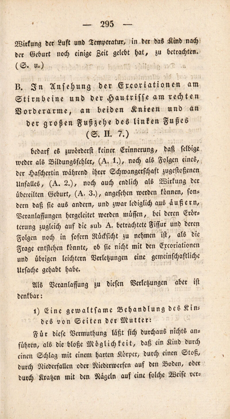 aBitfung bcr 2uft unb Temperatur, in ber bab fiinb nad) bet ©eburt noch einige 3cß flclebt hat, ju betrachten. (S. U.) ' B, Sn 2Cnfef)ung ber ßrcoriationen am Stirnbeine unb ber ^autriffe am rechten Sorberarme, an beiben Änieen unb an ber großen ^ußäc^e tinfcn SußeS (S. II. 7.) / bebarf eb juübtbetß feinet Erinnerung, baß fclbige webet als SBilbungbfehlet, (A. 1.), noch alb Solgen cincb, bet ^>afct)ertin wdhtenb ihrer Schmangerßhaft jugeßoßenen Unfaüeb, (A. 2.), noch auch enblich alb SBirfung ber übereilten ©eburt, (A. 3.), angefehen werben f&nnen, fon« bern baß ße aub anbern, unb jwat tebiglich aub äußern, «Betanlaffungen t^ergefeitet werben muffen, bei beten Etor* terung jugfeid) auf bie sub A. betrachtete $iffur unb beren golgen noch in fofern 95ücfßd)t ju nehmen iß, alb bie grage entfielen fbnnte, ob fie nict)t mit ben Eycortationen unb übrigen leidßern SBerlehungen eine gemetnfd;aftticf>c Urfache gehabt habe. Stig «Beranlaffung ju biefen Verlegungen aber iß benfbat: l) Eine gewaltfamc Söehanblung beb dfin« beb oon Seiten bet ffltutter: §ür biefe Vermutfjung Idßt ßdj burchaub nidjtb an« führen, alb bie bloße §ÖU glich feit, baß ein fiinb butch einen Sdßag mit einem harten .Sbtper, butch einen Stoß, burd) «Rieberfadcn ober Siieberwetfen auf ben SBoben, ober butch Taljen mit ben Stdgeln auf eine foldjc 2ßeife »et«