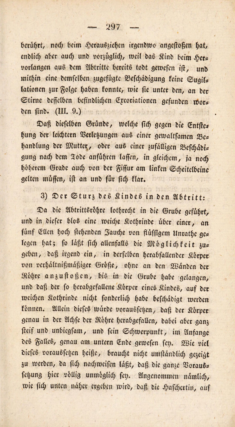 I l 6ccu^rt, nod> beim djcrauSjicben irgcnbwo angeffoffen Ijat, enbtid; aber aud; unb »orjüglid;, vocil bae Sinb beim Jgets »orfangen auS bem Abtritte bereits tobt gewefen iff, unb mitbin eine bemfetben jugefügte a3efd>äbigung feine @ugifs fationen jur golge (jaben fonnte, wie (ie unter ben, on ber ©time beffclben bcfinblidien ßycoriationcn gefunben wora ben f7ni>. (III. 9.) ©aß biefetben ©tünbe, rodele fiel) gegen bie ©nffle* bung ber leichtern SGerteljungen au§ einer gewaltfamen 25ca banbtung ber SJtutter, ober auS einer jufädigen «Befebäbia gung nac| bem Sobe anfübren (affen, in g(eid;em, ja nodj böberem ©rabe and; »on ber giffur am linfen @d;eite(beine gelten muffen, iff an unb für ffd; f(ar. 3) ©er ©turj beS SinbeS in ben Abtritt: ©a bie 2t6trittSr6f)re (ottjrecbt in bie ©rube geführt, unb in biefet bloS eine weid;e Sotbrinbe über einer, an fünf etten (;od; ffebenben Saucf>e »on flüfffgem Unratbe gea (egen $at; fo (äfft ffcb adenfadb bie Wl b g (i dj f e i t jua geben, baff irgenb ein, in berfclben berabfadenber Äbrpet »on »erbattniffmäßiger ©röffe, ohne an ben Sßänben ber Siebte an,uffoffen, bis in bie ©rube (;abe gelangen, unb baff ber fo berabgefadene tbrpcr eines StinbeS, auf bet weid;en Sotbrinbe nid;t fonbcrlid) (;abe befdfäbigt werben fbnnen. Stdein biefeö würbe »otau§fc§en, baff bet Slbtpet genau in ber 21d;fe ber 3t6(;re berabgefaden, babei aber ganj fleif unb unbiegfam, unb fein @d;werpunft, im Anfänge beS gadeS, genau am untern Unbe gewefen fet>. 2Bie »ie( biefeS »orauSfc|cn beige, braud;t nid;t umffänblid; gejeigt ju werben, ba fid; nad)Weifen (äfft, baff bie ganje SBorauSa fefeung bict »fettig unmöglich fet> SIngcnommen näm(id), wie fid; unten näher ergeben wirb, baff bie Jpafdjcrtin, auf