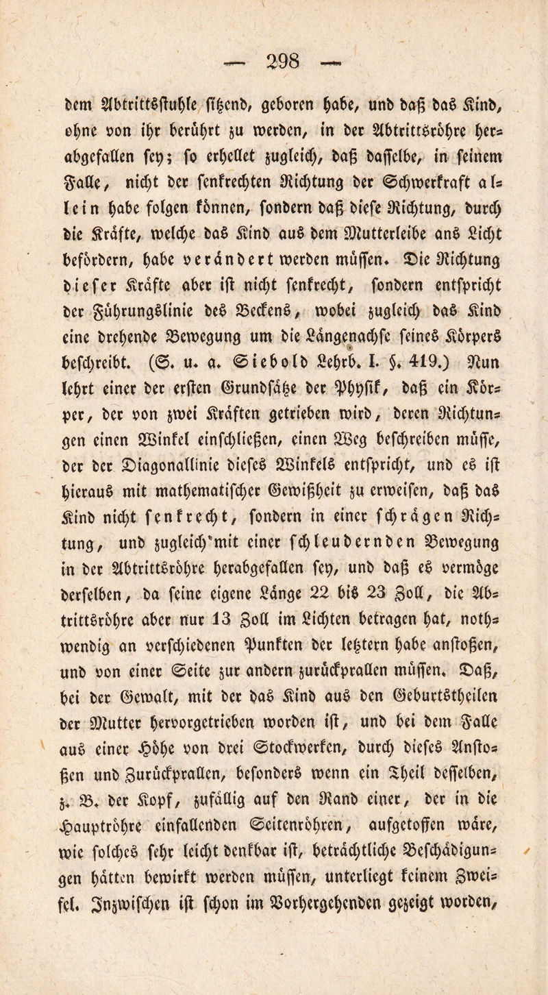 bem $btrttt$ftu()fe ftbenb, geboren bube, unb baß ba$ Stinb, e^ne oon ibr berührt §u werben, in bet 2lbtritt£robre tj>ec= abgefaden fei); fo erljeüet jugleid), baß baßelbe, in feinem $*ade, nid)t ber fenfredjten Ocicbtung ber <©d)werfraft als lein b^be folgen fbnnen, fonbern baß biefe Dichtung, burd) bie Strafte, welche ba£ Stinb au§ bem dftutterleibe an$ Sidjt befotbern, ^abe oerdnbert werben mußen. ©ie ßtidjtung tiefer Strafte aber iß nicht fenfreebt, fonbern entfprid^t ber gubrung§linie be$ $5ed'en£, wobei jugleid) ba$ Stinb eine btebenbe Bewegung um bie £dngenad)fe feinet StorperS befd;reibt. (ß* u. a, €>iebolb 2ebri>. I. §♦ 419.) Üftun lcf)tt einer ber erßen ©tunbfd|e ber baß ein Stör« per, ber oon &wei graften getrieben wirb, beten Oiidßuns gen einen 2Binfel einfdßießen, einen 2£eg betreiben mäße, ber bet ©iagonatlinie biefeS SBinfelS entfpridß, unb e§ iß hierauf mit matl)ematifd)er ©ewißbeit $u erweifen, baß ba$ Stinb nid)t fenfred)t, fonbern in einer fd>tagen $id)s tung, unb sugleid/mit einer fd)leubetnben Bewegung in ber 2lbttttt$r6l)te berabgefaden fep, unb baß e$ oermbge berfelben, ba feine eigene Sange 22 bi$ 23 Soll, bie 2lbs trittSrobre aber nur 13 Sod im Sitten betragen l)at, notl)* wenbig an oerfd)iebenen fünften ber (entern f)abe anßoßen, unb oon einer 0eite gur anbern jutäcfpraden mäßen, ©aß, bei ber ©cwalt, mit ber ba$ Stinb au$ ben ©eburtStbeilen ber Butter beroorgetrieben worben iß/ unb bei bem gade au$ einer £6be *>on brei <Stocfwerfcn, bureb biefe£ 2lnßos ßcn unb Surädptaden, befonberS wenn ein $1)^1 beßefben, §, 33, ber Stopf, jufddig auf ben $anb einet, ber in bie £auptr6l)re einfadenben ^eitenrbbten, aufgetoßen wäre, wie fold)c£ febr leicht benfbar iß, betrdd;tlid;c ^efebdbiguns gen butten bewirft werben mäßen, unterliegt feinem Sweis fei. 3n&mifd)en iß fd;on im $otl)etgebcnben gezeigt worben,