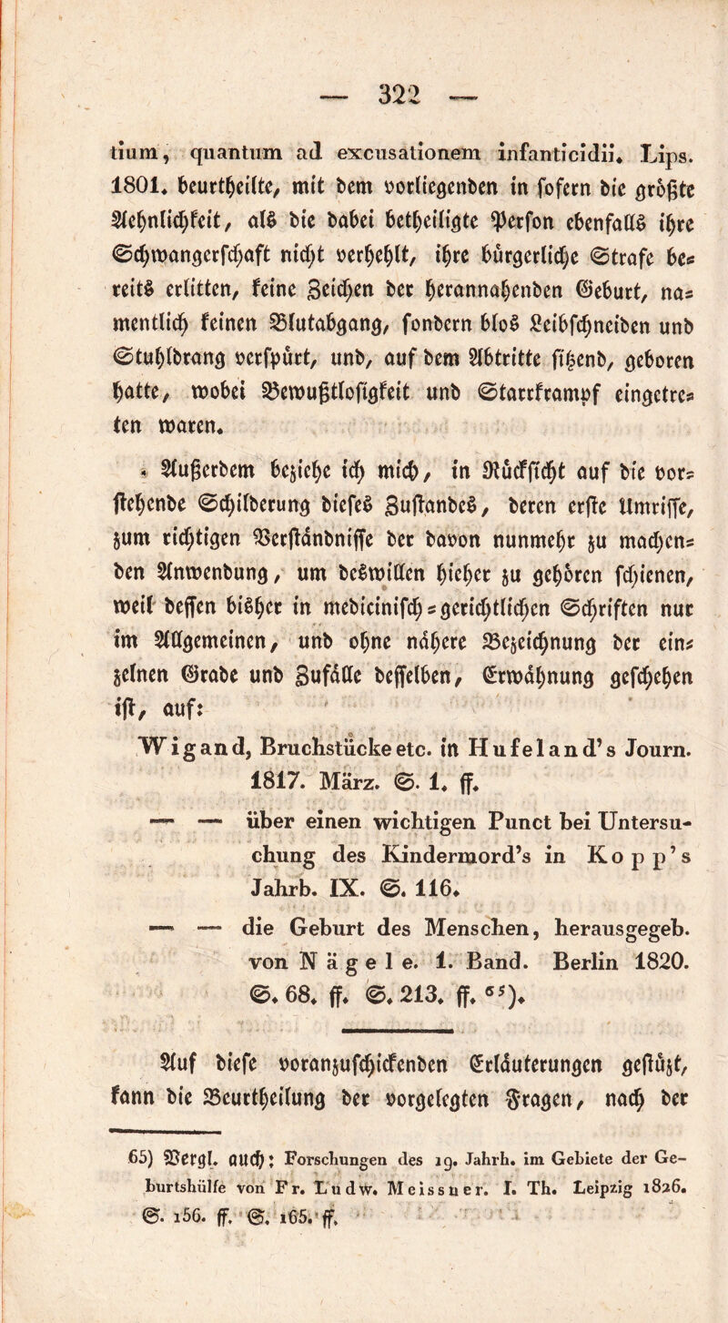 tiumj quantum ad excusationem infanticidii. Lips. 1801* beurteilte, mit bem oorliegenben in fofern bie größte 9fehnlid)feit, M btc habet beteiligte ^erfon ebenfalls ihre ©d;wangerfd;aft nidjt oerhefjlt, t^re bürgerliche ©träfe be* reitS erlitten, feine Seichen her herannahenben ©eburt, na* mentlich feinen 2>lutabgang, fonbern blo§ Seibfchneiben unb ©tuljlbrang oerfpürt, unb, auf bem Abtritte jt'henb, geboren hatte, wobei $5ewußtlofigfeit unb ©tarrframpf eingetrc* ten waren. 4 5lugerbem beziehe icf> mich, in Dtücfficht auf bte oor? flehcnbe ©d)ilberung biefeS guftanbe^, beren erße Umriße, Stirn richtigen $>erßänbniffe ber baoon nunmehr §u madjcns ben Slnwenbung, um beSwitfen ^ie^er $u gehören fdjienen, weil beffen biß^ec in mebicinifch*gerichtlidjcn ©triften nur im Allgemeinen, unb ohne nähere 25e§eid;nung ber ein* jelnen ©rabe unb gufdCfe bejfelben, Erwähnung gefchehen ijl, auf: W i g a n d, Bruchstücke etc. in H u f e 1 a n d’ s Journ. 1817. März. ©. 1. ff. — über einen wichtigen Punct bei Untersu- chung des Kindermord’s in Kop p’s Jahrb. IX. ©. 116. —» — die Geburt des Menschen, herausgegeb. von Nägele. 1. Band. Berlin 1820. ©.68. ff. ©.213. ff. «*)♦ 2(uf biefe ooranjufdjicfenben Erläuterungen geflößt, fann bie Beurteilung ber oorgelcgten Srageri, nach ber 65) (Uld)j Forschungen des ig. Jahrh. im Gebiete der Ge- burtshülfe von Fr. Lu dw. Me iss u er. I. Th. Leipzig 1826. &• i56. ff. i65. ff.