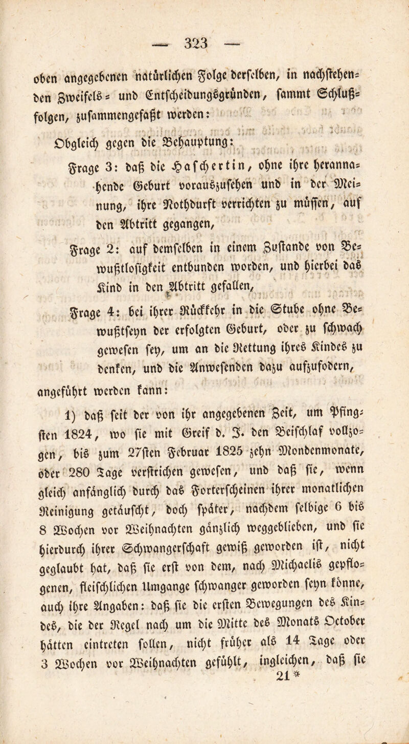 o6cn angegebenen natürlichen gotge betreiben, in nad)ftehcn: ben gwcifelb = unb UntfebeibungSgrünben, fnmmt @d>lufj= folgen, sufammengefaftt vuetben: i y, „3 . . «• •>> ■*** ' ■'* i'A iv *., , ' i ' ; ' ' i ' • ; 3 1 «■ ■ • - y - • '•* Obgleich gegen bie Behauptung: grage 3: ba§ bie Jj? a f rf; e 11 i n, ohne ihre heranna» henbe ©eburt »orauSjufehen unb in bet 9)tei= nung, ihre SJiothburft »errichten ju muffen, auf ben Slbtritt gegangen, Stage 2: auf bemfetben in einem Sufcwbe non Be* voußttoftgfcit entbunben worben, unb hierbei baS ßinb in ben Abtritt gefallen, Stage 4: bei ihrer SRücffeht in bie @tube ohne Be= wußtfepn bet erfolgten ©ebutt, ober ju fd)wad> gemefen fep, um an bie IRettung il)teS SiinbcS ju benfen, unb bie Slnroefenben ba&u aufjufobern, angeführt werben fann: 1) baf; feit bet oon ihr angegebenen Beit, um Wng- ften 1824, wo fie mit ©reif b. 3. ben Beifd)laf ooBjo= gen, bis jum 2'7fien Sebruat 1825 jehn »tonbenmonate, ober 280 Sage »etfWchen gemefen, unb baf? fie, wenn gleich anfänglich burch baS Sartetf^einen ihrer monatlkhen «Reinigung getdufeft, hoch fpäter, nadfbem felbige 6 bis 8 SJBochen »ot 2Beif)nad)tcn gdnjlich weggebliebcn, unb ftc hietbutd) i()tet @d)wangerfchaft gewifj geworben i(t, nid)t geglaubt hat, baf fie ctfl »on bem, nad; «ötichaeliS gcpflo= genen, fleifd;lid)en Umgänge fd^wanget geworben fepn fbnne, aud> ihre Angaben: baß fie bie erjlen Bewegungen beS Hin= bcS, bie bet «Regel nad> um bie SRitte beS SRonatS Oetobet hatten cinttetcn fotlen, nicht früher als 14 Sage cbet 3 2Bod)en »ot 2Beil)nad)ten gefühlt, ingleichen, baff fie 21*