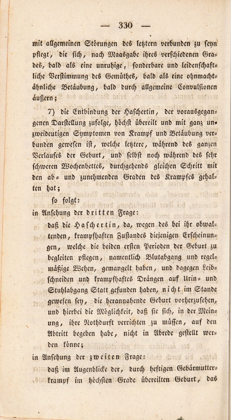 mit allgemeinen 0t5rungen be£ le§tern oerbunben $u fepn pflegt, bie ßd), nach 9)?aa§gabe ifjreb oerfchiebenen ©ras be£, halb at* eine unruhige f fonberbare unb leibenfdjafts lidje SSerßimmung be£ ©emütheS, halb al$ eine o()nmad)ts ähnliche Betäubung, 6a(b burd; allgemeine (Sonoulßonen äußern; 7) bte (£ntbinbung ber d?afd)ertin, ber oorauSgegans genen ©arßedung jufolge, t)6d>fl übereilt unb mit gan& un* jmeibcutigen 0t;mptomen oon Krampf unb 23etaubung oers bunben gewefen iß, weld;e festere, wdhrenb bc§ ganzen Verlaufes ber ©eburt, unb felbß nod; wdljrenb be£ fel)t ferneren 2Bod)enbxette3, burd;gehenb£ glcidjen 0d)ritt mit ben ab s unb junehmenben ©raben bc$ $rampfe$ gc(;aU ten hat> fo folgt: in $lnfehung ber britten grage: baß bie dpafd>ertin, ba, wegen be£ bei ihr obwals tenben, frampfhaften SußanbeS biejenigen £rfd;einuns gen, tt>eld)e bie beiben erßen ^erioben ber (Geburt $u begleiten pflegen, namentlich 23(utabgang unb regels mäßige 2Öcl)en, gemangelt haben, unb bagegen £eibs fd;neiben unb frampfhafteS ©rangen auf Urins unb 0tul)labgang 0tatt gefunben haben, n i d> t im 0tanbe / ■ • gewefen fep, bie berannahenbe ©eburt oorherjufehen, unb hierbei bie 9)?og.(id;feit, baß ft'c ftd), in ber Steins i ung, ihre 9totl)burft oerrid)ten $u müßen, auf ben Abtritt begeben h^e, nid;t in $lbrcbe geßedt wer* ben fbnne; in 51nfehung ber 3werten Srage: baß im ^lugenbltcfe ber, butd) heftigen ©ebdrmutters frampf im haften ©rabe übereilten ©eburt, ba$