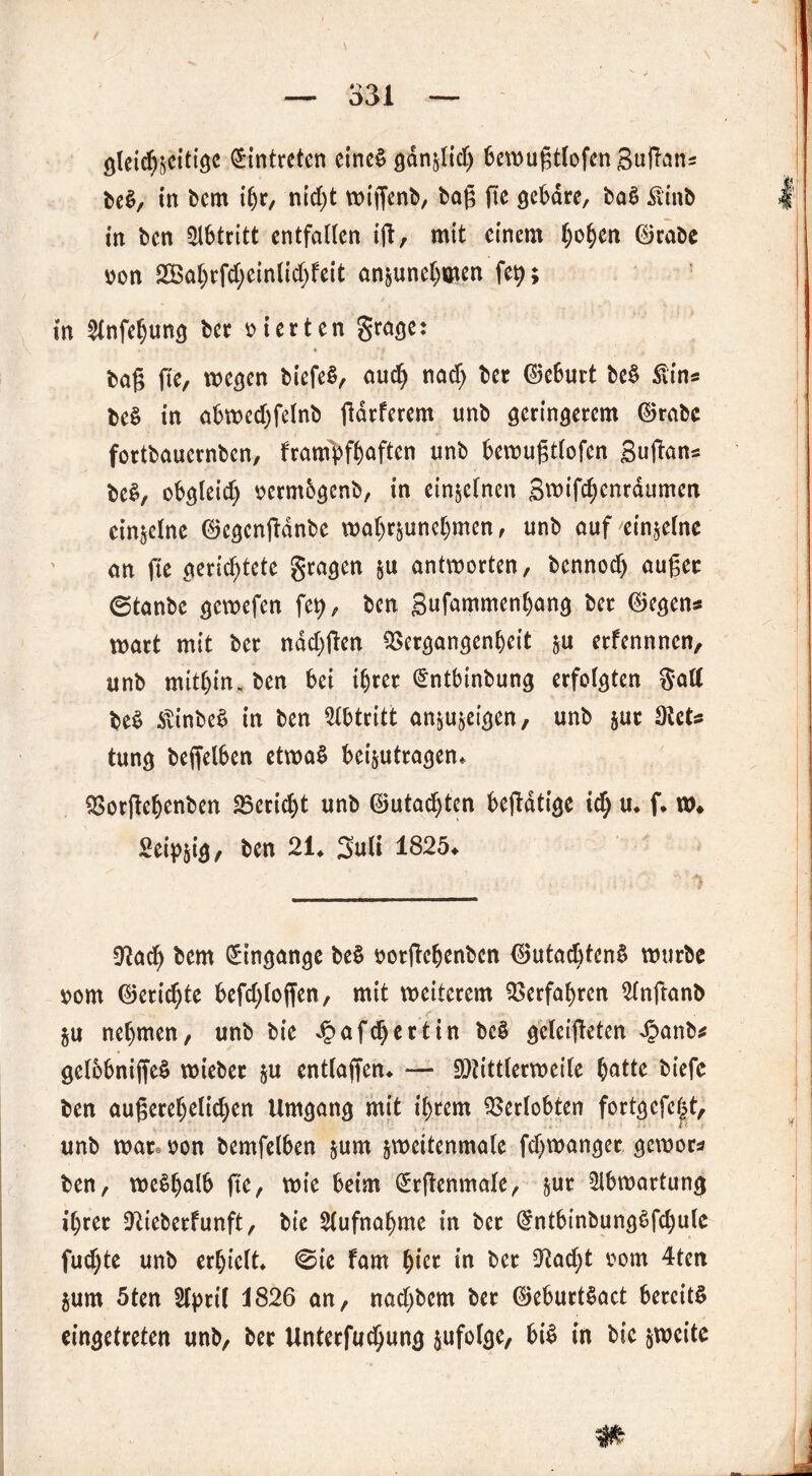 gleichzeitige Eintreten eineä gdnzlid) 6ctt>ugtlofen Sudans be$, in bem ihr, nid)t wigenb, bag ge gebäre, ba£ Äinb in ben Abtritt entfallen ig, mit einem Ijo^en ©rabe oon 2Babrfd;einlid)feit anjunehöien ffy; in ^nfehung ber vierten grage: bag fie, wegen biefeS, aud) nach ber ©eburt be§ ßins be§ in abwed)felnb gdrferem nnb geringerem ©rabc fortbauernben, f'rampfhaften nnb bewugtlofen gugan* be$, obgleich oermbgenb, in einzelnen gwifchenrdumen einzelne ©egenganbe wa()rjunet)men, unb auf'einzelne an ge gerichtete gtagen $u antworten, bennod) auger ©tanbe gewefen fe?, ben gufammenbang ber ©egen« wart mit ber ndd)gen QSergangenheit zu erfennnen, nnb mithin, ben bei ihrer (Sntbinbung erfolgten Satt be$ itinbeS in ben Abtritt anzuzeigen, unb zur dich tung begelben etwas beizutragen* ^orgebenben Bericht unb ©utadjten begdtige ich u* f* w# Seidig, ben 21* guli 1825* Sftach bem Eingänge be§ oorgehenben ©utadgenS würbe vom ©erichte befd)loffen, mit weiterem Verfahren Slnganb gu nehmen, unb bie Jpnfdjertin bc§ gcleigeten Jpanb* gelbbnigeS wieber zu entlagen* — Mittlerweile hatte *>icfc ben augerehelichen Umgang mit ihrem Verlobten fortgcfc|t, unb wate oon bemfelben zum jweitenmale fd)wanger gewor* ben, weshalb fie, wie beim (£rgenmale, jur 2lbwartung ihrer CRicberfunft, bie Aufnahme in ber @ntbinbung$fd)ule fud)te unb erhielt* ©ie fam hier in ber 0?ad;t oom 4ten jum 5ten Slpril i826 an, nadjbem ber ©eburtSact bereite eingetreten unb, ber Unterfuchung zufolge, bi$ in bie zweite