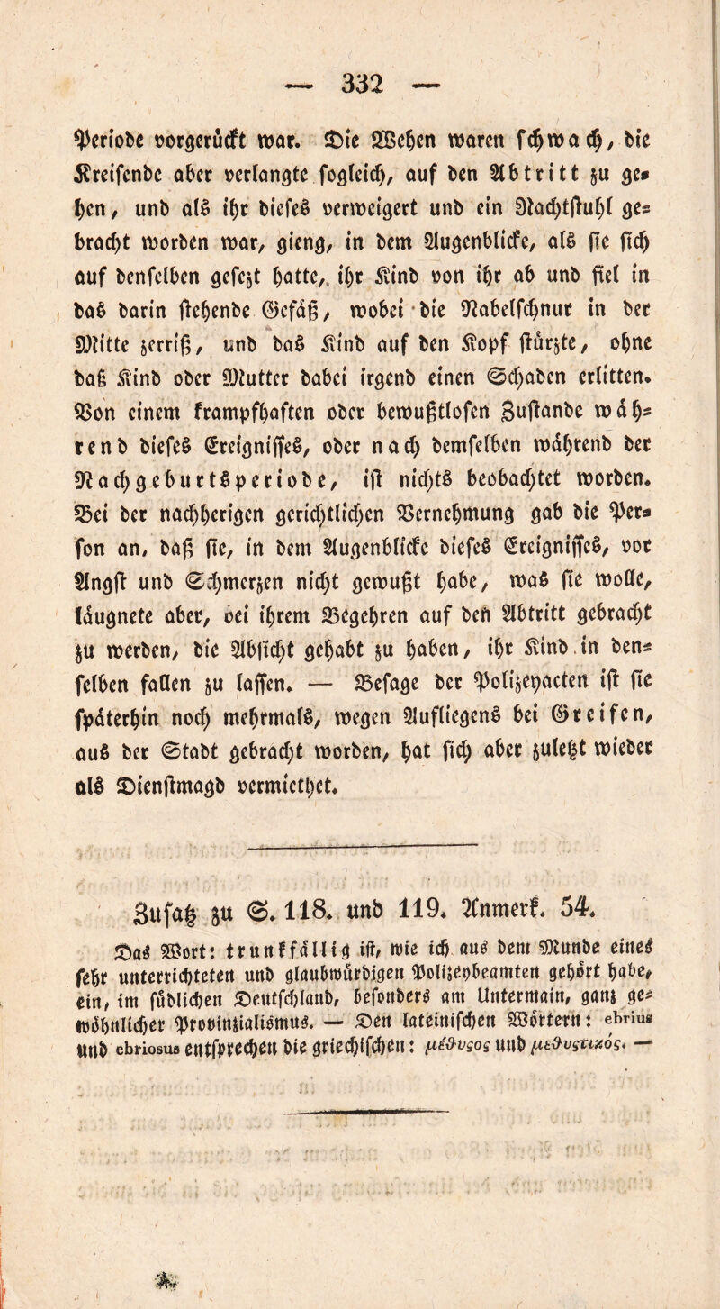 J ^ertobe »orgerucft war. &ie 2Behen warm fdjwad), bie $reifcnbc aber »erlangte fogleid), auf ben Abtritt &u ge# hen, unb al$ ihr biefeä »erweigert unb ein Dtadjtßuljl ge« brod)t worben war, gieng, in bem $lugenblicfe, als (le ftd) auf benfelben gefegt hatte,, il)t Rinb »on ihr ob unb fiel in ba$ barin jlehenbe ©efdß, wobei * bie 9?abelfchnut in bet 9)?itte serrif?, unb ba§ £tnb auf ben 5lopf ftür^te, ohne baß 5linb ober SDtutter babei irgenb einen ©cfyaben erlitten* 3>on einem frampfhaften ober bewußtlofcn Sußanbe wdh5 renb biefeS (£reigniffe$, ober nad) bemfelben wafjtenb ber fftad)geburt$periobe, iß nichts beobachtet worben, 23ei ber nadjherigen gerichtlichen Vernehmung gab bie ^er# fon an# baß (le, in bem Slugenbltcfc biefeS (£rcigniffc$, »ot $Jngß unb ©chmerften nicht gewußt fyabt, wa$ fie wolle, Idugnete aber, cei ihrem ^Begehren auf beft Abtritt gebracht $u werben, bie 2lbjld)t gehabt ju haben, ihr SUnb.in ben« felben fallen ju laßen. — Vefage ber ^oligepacten iß ße fpdterhtn noch mehrmals, wegen 5lufliegcn$ bei ©reifen, au$ ber ©tobt gebrad)t worben, hot fiel; aber jule^t wieber ölS SDienjlmogb »ermiethet. gufaf 5U ©.118. unb 119, 2Cnmerf, 54. ssiort: trunf fällig itf, wie ich aus bent SOlunbe eitte£ fehr unterrichteten unb glauhtoürbigen Waeo&eamten gehört habe, ritt/ tm ftSbUcben £)eutfd)lanb, befonberS am Untermain, gans ge« ^ähnlicher <proötnßaltemu$. — £en latetnifeben Söffern : ebnus «nb ebriosus eutfpte^eu bie griechifchen: tu&v$os unb ^vsux6s* —