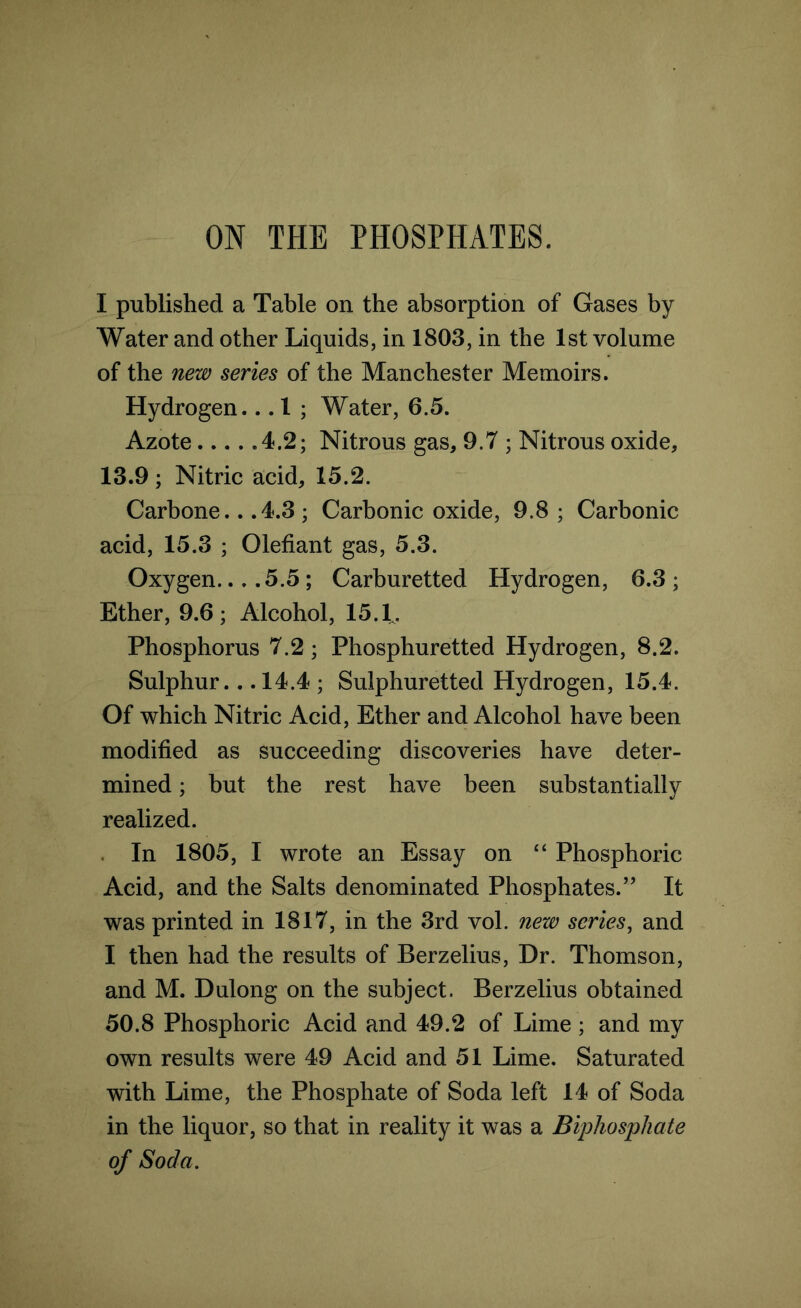 ON THE PHOSPHATES. I published a Table on the absorption of Gases by Water and other Liquids, in 1803, in the 1st volume of the new series of the Manchester Memoirs. Hydrogen... 1 ; Water, 6.5. Azote 4.2; Nitrous gas, 9.7 ; Nitrous oxide, 13.9; Nitric acid, 15.2. Carbone.. .4.3 ; Carbonic oxide, 9.8 ; Carbonic acid, 15.3 ; Olefiant gas, 5.3. Oxygen 5.5; Carburetted Hydrogen, 6.3; Ether, 9.6; Alcohol, 15.1. Phosphorus 7.2; Phosphuretted Hydrogen, 8.2. Sulphur... 14.4 ; Sulphuretted Hydrogen, 15.4. Of which Nitric Acid, Ether and Alcohol have been modified as succeeding discoveries have deter- mined ; but the rest have been substantially realized. In 1805, I wrote an Essay on “ Phosphoric Acid, and the Salts denominated Phosphates.” It was printed in 1817, in the 3rd vol. nezv series, and I then had the results of Berzelius, Dr. Thomson, and M. Dulong on the subject. Berzelius obtained 50.8 Phosphoric Acid and 49.2 of Lime ; and my own results were 49 Acid and 51 Lime. Saturated with Lime, the Phosphate of Soda left 14 of Soda in the liquor, so that in reality it was a Biphosphate of Soda.