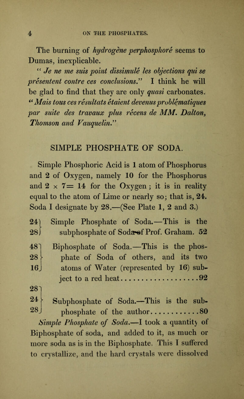 The burning of hydrogene perphosphore seems to Dumas, inexplicable. “ Je ne me suis point dissimule les objections qui se presentent contre ces conclusions” I think he will be glad to find that they are only quasi carbonates. ie Mais tons ces resultats etaient devenusproblematiques par suite des travaux plus recens de MM. Dalton, Thomson and Vauquelin.” SIMPLE PHOSPHATE OF SODA. Simple Phosphoric Acid is 1 atom of Phosphorus and 2 of Oxygen, namely 10 for the Phosphorus and 2 x 7= 14 for the Oxygen ; it is in reality equal to the atom of Lime or nearly so; that is, 24. Soda I designate by 28.—(See Plate 1, 2 and 3.) 24 28,” 48 28 » 16. 281 Simple Phosphate of Soda.—This is the subphosphate of Soda-^f Prof. Graham. 52 Biphosphate of Soda.—This is the phos- phate of Soda of others, and its two atoms of Water (represented by 16) sub- ject to a red heat 92 Subphosphate of Soda.—This is the sub- phosphate of the author 80 Simple Phosphate of Soda.—I took a quantity of Biphosphate of soda, and added to it, as much or more soda as is in the Biphosphate. This T suffered to crystallize, and the hard crystals were dissolved 24 28