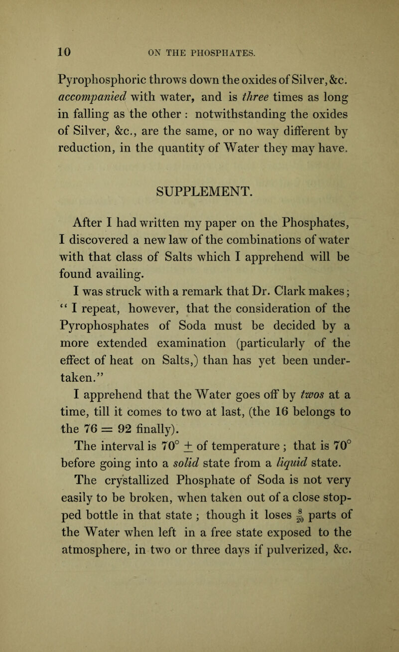 Pyrophosphoric throws down the oxides of Silver, &c. accompanied with water, and is three times as long in falling as the other : notwithstanding the oxides of Silver, &c., are the same, or no way different by redaction, in the quantity of Water they may have. SUPPLEMENT. After I had written my paper on the Phosphates, I discovered a new law of the combinations of water with that class of Salts which I apprehend will be found availing. I was struck with a remark that Dr. Clark makes; “ I repeat, however, that the consideration of the Pyrophosphates of Soda must be decided by a more extended examination (particularly of the effect of heat on Salts,) than has yet been under- taken.” I apprehend that the Water goes off by twos at a time, till it comes to two at last, (the 16 belongs to the 76 = 92 finally). The interval is 70° + of temperature ; that is 70° before going into a solid state from a liquid state. The crystallized Phosphate of Soda is not very easily to be broken, when taken out of a close stop- ped bottle in that state ; though it loses |0 parts of the Water when left in a free state exposed to the atmosphere, in two or three days if pulverized, &c.