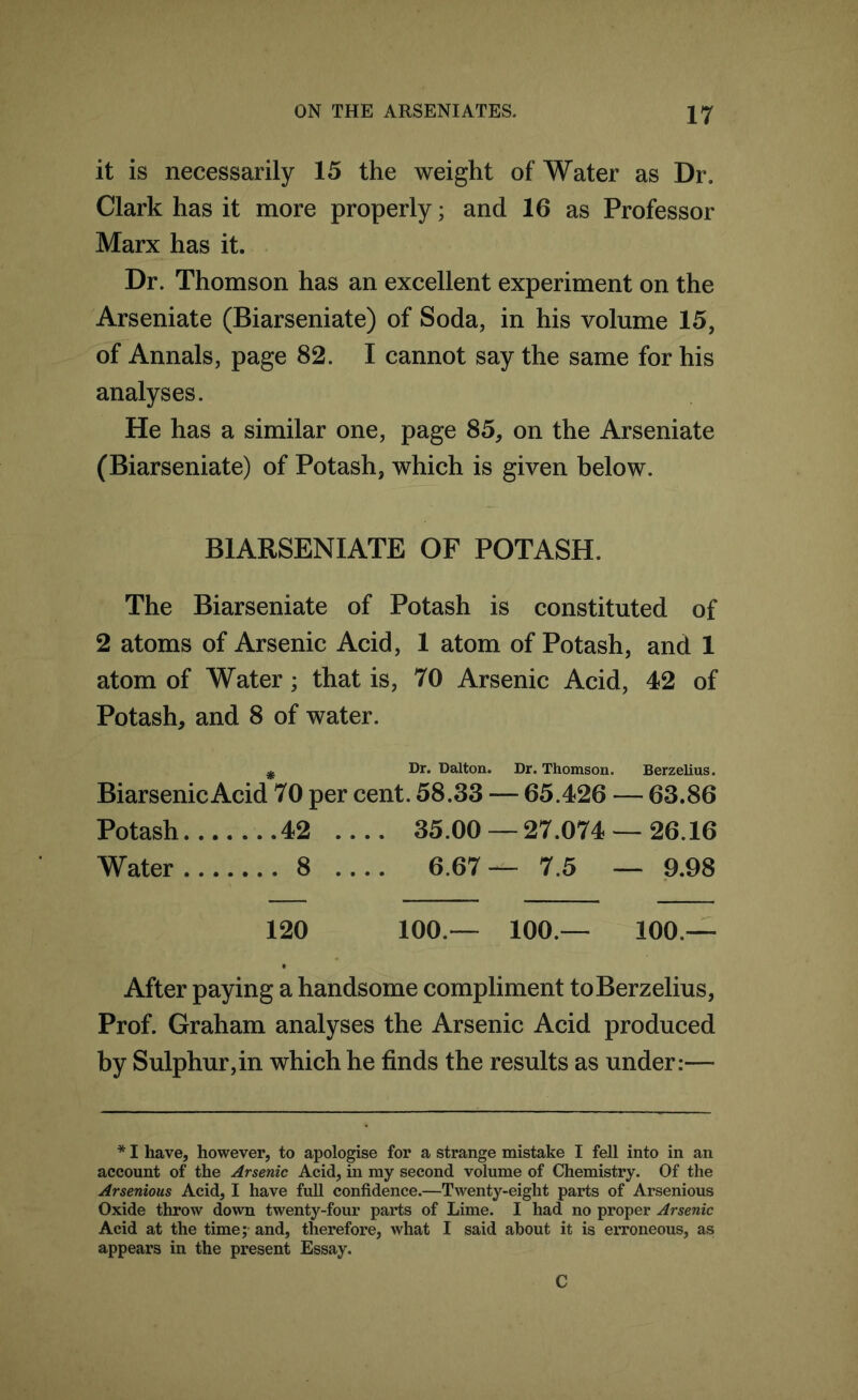 it is necessarily 15 the weight of Water as Dr. Clark has it more properly; and 16 as Professor Marx has it. Dr. Thomson has an excellent experiment on the Arseniate (Biarseniate) of Soda, in his volume 15, of Annals, page 82. I cannot say the same for his analyses. He has a similar one, page 85, on the Arseniate (Biarseniate) of Potash, which is given below. BIARSENIATE OF POTASH. The Biarseniate of Potash is constituted of 2 atoms of Arsenic Acid, 1 atom of Potash, and 1 atom of Water; that is, 70 Arsenic Acid, 42 of Potash, and 8 of water. # Dr. Dalton. Dr. Thomson. Berzelius. Biarsenic Acid 70 per cent. 58.33 — 65.426 — 63.86 Potash 42 .... 35.00 — 27.074 — 26.16 Water 8 .... 6.67— 7.5 — 9.98 120 100.— 100.— 100.— After paying a handsome compliment to Berzelius, Prof. Graham analyses the Arsenic Acid produced by Sulphur,in which he finds the results as under:— * I have, however, to apologise for a strange mistake I fell into in an account of the Arsenic Acid, in my second volume of Chemistry. Of the Arsenious Acid, I have full confidence.—Twenty-eight parts of Arsenious Oxide throw down twenty-four parts of Lime. I had no proper Arsenic Acid at the time; and, therefore, what I said about it is erroneous, as appears in the present Essay. C