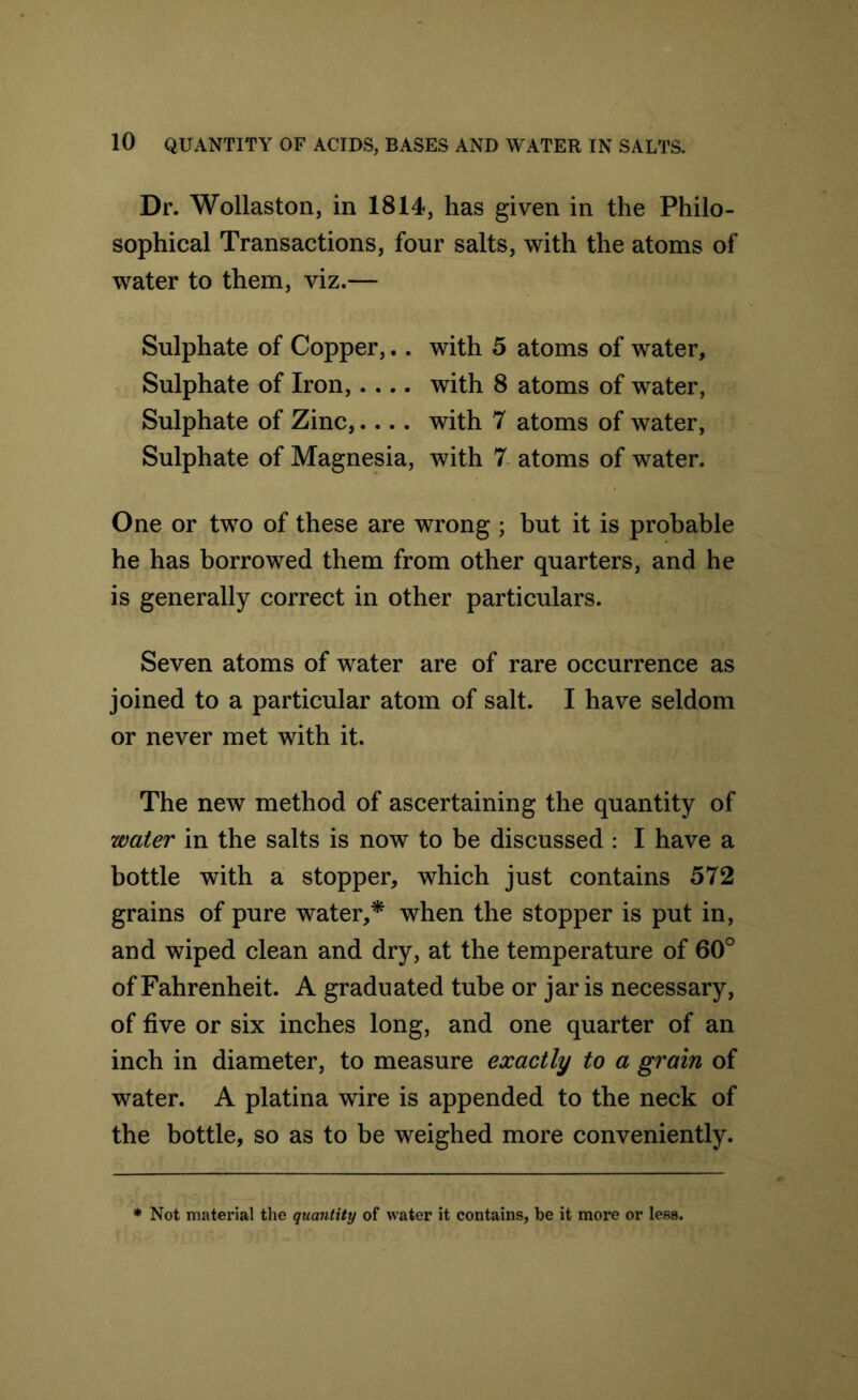 Dr. Wollaston, in 1814, has given in the Philo- sophical Transactions, four salts, with the atoms of water to them, viz.— Sulphate of Copper,.. with 5 atoms of water. Sulphate of Iron, with 8 atoms of water, Sulphate of Zinc, with 7 atoms of water, Sulphate of Magnesia, with 7 atoms of water. One or two of these are wrong ; but it is probable he has borrowed them from other quarters, and he is generally correct in other particulars. Seven atoms of water are of rare occurrence as joined to a particular atom of salt. I have seldom or never met with it. The new method of ascertaining the quantity of water in the salts is now to be discussed : I have a bottle with a stopper, which just contains 572 grains of pure water,* when the stopper is put in, and wiped clean and dry, at the temperature of 60° of Fahrenheit. A graduated tube or jar is necessary, of five or six inches long, and one quarter of an inch in diameter, to measure exactly to a grain of water. A platina wire is appended to the neck of the bottle, so as to be weighed more conveniently. Not material the quantity of water it contains, be it more or less.