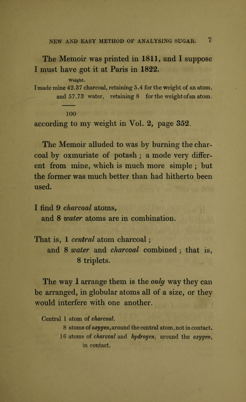 The Memoir was printed in 1811, and I suppose I must have got it at Paris in 1822. Weight. I made mine 42.37 charcoal, retaining 5.4 for the weight of an atom, and 57.73 water, retaining 8 for the weight of an atom. 100 according to my weight in Vol. 2, page 352. The Memoir alluded to was by burning the char- coal by oxmuriate of potash ; a mode very differ- ent from mine, which is much more simple ; but the former was much better than had hitherto been used. I find 9 charcoal atoms, and 8 water atoms are in combination. That is, 1 central atom charcoal; and 8 water and charcoal combined ; that is, 8 triplets. The way I arrange them is the only way they can be arranged, in globular atoms all of a size, or they would interfere with one another. Central 1 atom of charcoal. 8 atoms of oxygen, around the central atom, not in contact. 16 atoms of charcoal and hydrogen, around the oxygen, in contact.