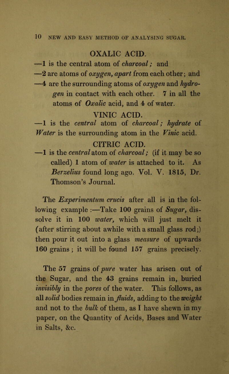 OXALIC ACID. —1 is the central atom of charcoal; and —2 are atoms of oxygen, apart from each other; and —4 are the surrounding atoms of oxygen and hydro- gen in contact with each other. 7 in all the atoms of Oxalic acid, and 4 of water. VINIC ACID. —1 is the central atom of charcoal; hydrate of Water is the surrounding atom in the Vinic acid. CITRIC ACID. —1 is the central atom of charcoal; (if it may be so called) 1 atom of water is attached to it. As .'Berzelius found long ago. Vol. V. 1815, Dr. Thomson’s Journal. The Experimentum crucis after all is in the fol- lowing example :—Take 100 grains of Sugar, dis- solve it in 100 water, which will just melt it (after stirring about awhile with a small glass rod;) then pour it out into a glass measure of upwards 160 grains ; it will be found 157 grains precisely. The 57 grains of pure water has arisen out of the Sugar, and the 43 grains remain in, buried invisibly in the pores of the water. This follows, as all solid bodies remain in fluids, adding to the weight and not to the bulk of them, as I have shewn in my paper, on the Quantity of Acids, Bases and Water in Salts, &c.