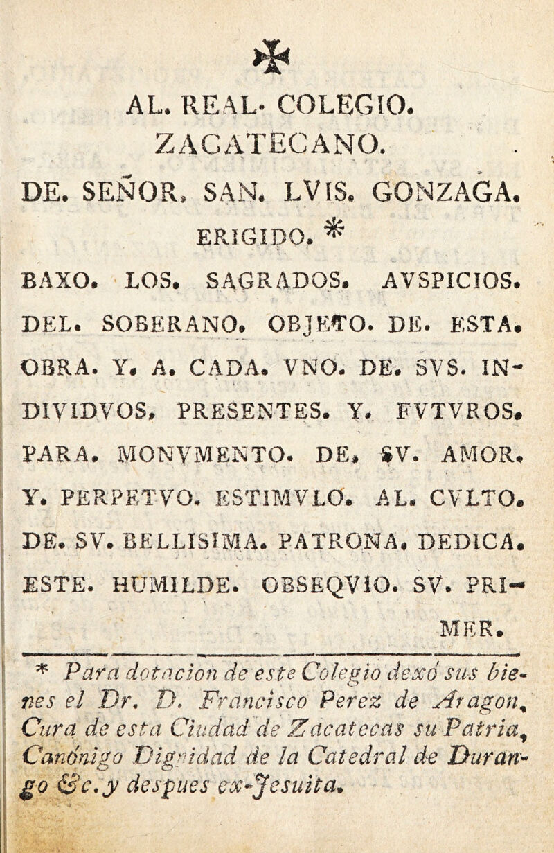 AL. REAL- COLEGIO. ZAGATECANO. DE. SEÑOR. SAN. LVIS. GONZAGA. ERIGIDO. ^ BAXO. LOS, SAGRADOS. AVSPICIOS. DEL. SOBERANO. OBJ RATO. DE. ESTA. OBRA. Y. A. CADA. VNO. DE. 3VS. IN- DIVIDVOS. PRESENTES. Y. FVTVROS. PARA. MONVMENTO. DE. SV. AMOR. Y. PERPETVO. ESTIMELO. AL. CVLTO. DE. SV. BELLISIMA. PATRONA. DEDICA. ESTE. HUMILDE. OBSEQVIO. SV. PRI- MER. ^ Para dotación de este Colegio dexó sus bie^ nes el Dr, D. Francisco Perez de yíragon^ Cura de esta Ciudad de Zacatecas su Patria^ Canónigo Digrddad de ¡a Catedral de Duran'- go Se ,y después ex-Jesuita*