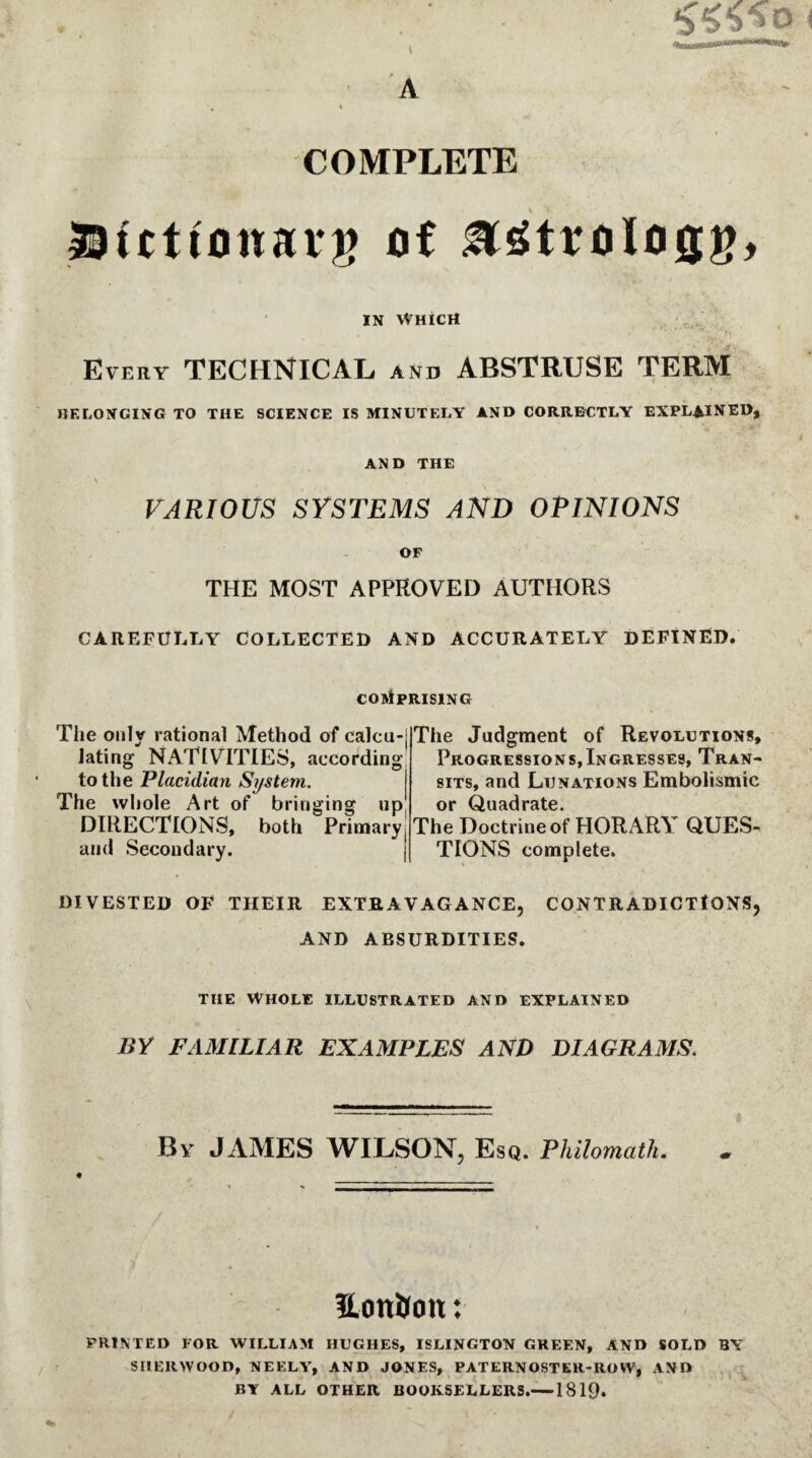 COMPLETE IBicttonarg of in Which Every TECHNICAL and ABSTRUSE TERM BELONGING TO THE SCIENCE IS MINUTELY AND CORRECTLY EXPLAINED, AND THE VARIOUS SYSTEMS AND OPINIONS OF THE MOST APPROVED AUTHORS CAREFULLY COLLECTED AND ACCURATELY DEFINED. COMPRISING The only rational Method of calcu-j lating NATIVITIES, according to the Placidian System. The whole Art of bringing up DIRECTIONS, both Primary, and Secondary. The Judgment of Revolutions, Progressions,Ingresses, Tran¬ sits, and Lunations Embolismic or Quadrate. The Doctrine of HORARY QUES¬ TIONS complete. DIVESTED OF THEIR EXTRAVAGANCE, CONTRADICTIONS, AND ABSURDITIES. the whole illustrated and explained BY FAMILIAR EXAMPLES AND DIAGRAMS. By JAMES WILSON, Esq. Philomath. EoniJott: PRINTED FOR WILLIAM HUGHES, ISLINGTON GREEN, AND SOLD BY SHERWOOD, NEELY, AND JONES, PATERNOSTER-ROW, AND BY ALL OTHER BOOKSELLERS.-1819.