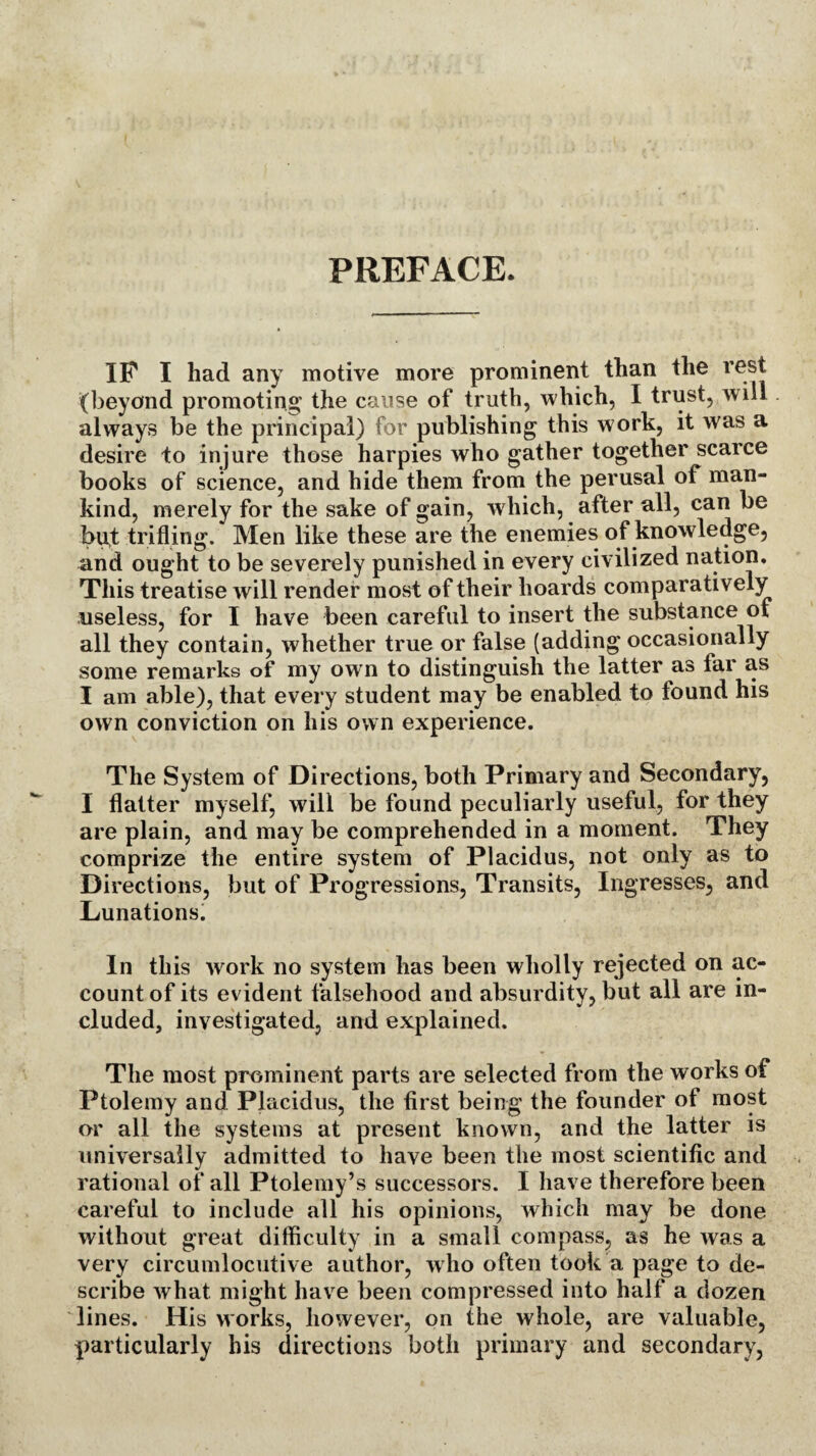 PREFACE. IP I had any motive more prominent than the rest (beyond promoting the cause of truth, which, I trust, will always be the principal) for publishing this work, it was a desire to injure those harpies who gather together scarce books of science, and hide them from the perusal of man¬ kind, merely for the sake of gain, which, after all, can be but trifling. Men like these are the enemies of knowledge, and ought to be severely punished in every civilized nation. This treatise will render most of their hoards comparatively useless, for I have been careful to insert the substance of all they contain, whether true or false (adding occasionally some remarks of my own to distinguish the latter as fai as I am able), that every student may be enabled to found his own conviction on his own experience. The System of Directions, both Primary and Secondary, I flatter myself, will be found peculiarly useful, for they are plain, and may be comprehended in a moment. They comprize the entire system of Placidus, not only as to Directions, but of Progressions, Transits, Ingresses, and Lunations. In this work no system has been wholly rejected on ac¬ count of its evident falsehood and absurdity, but all are in¬ cluded, investigated, and explained. The most prominent parts are selected from the works of Ptolemy and Placidus, the first being the founder of most or all the systems at present known, and the latter is universally admitted to have been the most scientific and rational of all Ptolemy’s successors. I have therefore been careful to include all his opinions, which may be done without great difficulty in a small compass, as he was a very circumlocutive author, w ho often took a page to de¬ scribe what might have been compressed into half a dozen lines. His works, however, on the whole, are valuable, particularly his directions both primary and secondary,