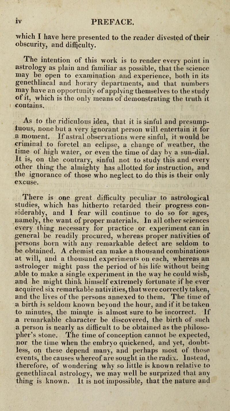 which I have here presented to the reader divested of their obscurity, and difficulty. The intention of this work is to render every point iri astrology as plain and familiar as possible, that the science may be open to examination and experience, both in its genethliacal and horary departments, and that numbers may have an opportunity of applying themselves to the study of it, which is the only means of demonstrating the truth it contains. As to the ridiculous idea, that it is sinful and presump¬ tuous, none but a very ignorant person will entertain it for a moment. If astral observations were sinful, it would be criminal to foretel an eclipse, a change of weather, the time of high water, or even the time of day by a sun-dial. It is, on the contrary, sinful not to study this and every other thing the almighty has allotted for instruction, and the ignorance of those who neglect to do this is their only excuse. There is one great difficulty peculiar to astrological studies, which has hitherto retarded their progress con¬ siderably, and I fear will continue to do so for ages, namely, the want of proper materials. In all other sciences every thing necessary for practice or experiment can in general be readily procured, whereas proper nativities of persons born with any remarkable defect are seldom to be obtained. A chemist can make a thousand combinations at will, and a thousand experiments on each, whereas an astrologer might pass the period of his life without being able to make a single experiment in the way he could wish, and he might think himself extremely fortunate if he ever acquired six remarkable nativities, that were correctly taken, and the lives of the persons annexed to them. The time of a birth is seldom known beyond the hour, and if it be taken to minutes, the minute is almost sure to be incorrect. If a remarkable character be discovered, the birth of such a person is nearly as difficult to be obtained as the philoso¬ pher’s stone. The time of conception cannot be expected, nor the time when the embryo quickened, and yet, doubt¬ less, on these depend many, and perhaps most of those events, the causes w hereof are sought in the radix. Instead, therefore, of wondering why so little is known relative to genethliacal astrology, we may well be surprized that any thing is known. It is not impossible, that the nature and