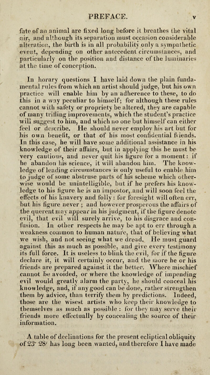 fate of an animal are fixed long before it breathes the vital uir, and although its separation must occasion considerable alteration, the birth is in all probability only a sympathetic event, depending' on other antecedent circumstances, and particularly on the position and distance of the luminaries at the time of conception. In horary questions I have laid down the plain funda¬ mental rules from which an artist should judge, but his own practice will enable him by an adherence to these, to do this in a way peculiar to himself; for although these rules cannot with safety or propriety be altered, they are capable of many trifling improvements, which the student’s practice will suggest to him, and which no one but himself can either feel or describe. He should never employ his art but for his own benefit, or that of his most confidential friends. In this case, he will have some additional assistance in his knowledge of their affairs, but in applying this he must be very cautious, and never quit his figure for a moment: if he abandon his science, it will abandon him. The know¬ ledge of leading circumstances is only useful to enable him to judge of some abstruse parts of his scheme which other¬ wise would be unintelligible, but if he prefers his know¬ ledge to his figure he is an impostor, and will soon feel the effects of his knavery and folly : for foresight will often err, but his figure never ; and however prosperous the affairs of the querent may appear in his judgment, if the figure denote evil, that evil will surely arrive, to his disgrace and con¬ fusion. In other respects he may be apt to err through a weakness common to human nature, that of believing what we wish, and not seeing what we dreads He must guard against this as much as possible, and give every testimony its full force. It is useless to blink the evil, for if the figure declare it, it will certainly occur, and the more he or his friends are prepared against it the better. Where mischief cannot be avoided, or where the knowledge of impending- evil would greatly alarm the part} , lie should conceal his knowledge, and, if any good can be done, rather strengthen them by advice, than terrify them by predictions. Indeed, those are the wisest artists who keep their knowledge to themselves as much as possible : for they may serve their friends more effectually by concealing the source of their information. A table of declinations for the present ecliptical obliquity of 23* 2S1 has long been wanted, and therefore I have made