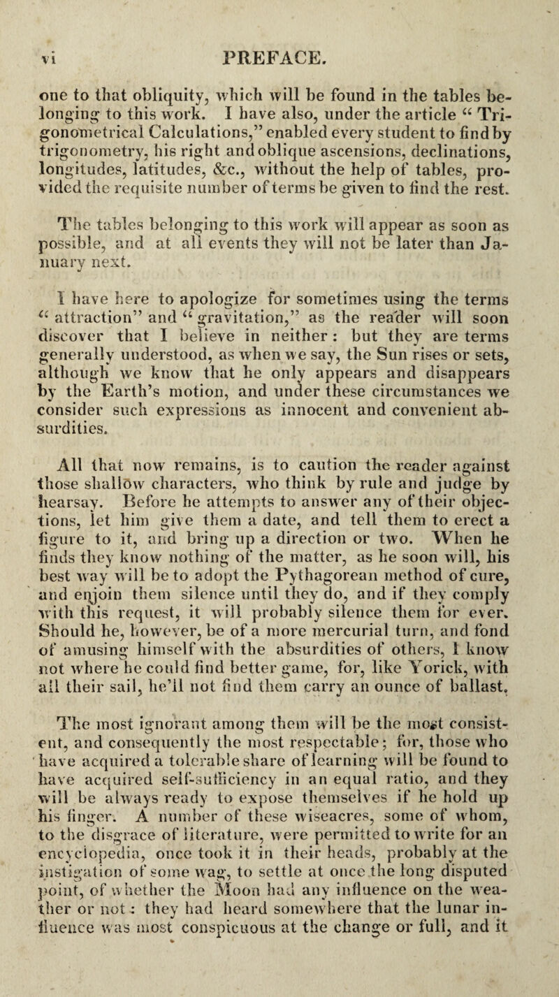 one to that obliquity, which will be found in the tables be¬ longing to this work. I have also, under the article “ Tri¬ gonometrical Calculations,” enabled every student to find by trigonometry, his right and oblique ascensions, declinations, longitudes, latitudes, &c., without the help of tables, pro¬ vided the requisite number of terms be given to find the rest. The tables belonging to this work will appear as soon as possible, and at all events they will not be later than Ja¬ nuary next. i have here to apologize for sometimes using the terms a attraction” and u gravitation,” as the reader will soon discover that I believe in neither : but they are terms generally understood, as when we say, the Sun rises or sets, although we know that he only appears and disappears by the Earth’s motion, and under these circumstances we consider such expressions as innocent and convenient ab¬ surdities. All that now remains, is to caution the reader against those shallow characters, who think by rule and judge by hearsay. Before he attempts to answer any of their objec¬ tions, iet him give them a date, and tell them to erect a figure to it, and bring up a direction or two. When he finds they know nothing of the matter, as he soon will, his best way will be to adopt the Pythagorean method of cure, and eqjoin them silence until they do, and if they comply with this request, it will probably silence them for ever. Should he, however, be of a more mercurial turn, and fond of amusing himself with the absurdities of others, i know not where he could find better game, for, like Yorick, with ail their sail, he’ll not find them carry an ounce of ballast, The most ignorant among them will be the moat consist¬ ent, and consequently the most respectable; for, those who have acquired a tolerable share of learning will be found to have acquired self-sufficiency in an equal ratio, and they will be always ready to expose themselves if he hold up his finger. A number of these wiseacres, some of whom, to the disgrace of literature, were permitted to write for an encyclopedia, once took it in their heads, probably at the instigation of some wag, to settle at once the long disputed point, of whether the Moon had any influence on the wea¬ ther or not: they had heard somewhere that the lunar in¬ fluence was most conspicuous at the change or full, and it