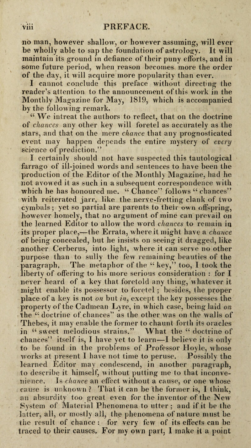 •. • • • no man, however shallow, or however assuming’, will ever be wholly able to sap the foundation of astrology. It w ill maintain its ground in defiance of their puny efforts, and in some future period, when reason becomes more the order of the day, it will acquire more popularity than ever. I cannot conclude this preface without directing the reader’s attention to the announcement of this work in the Monthly Magazine for May, 1819, which is accompanied by the following remark. 44 We intreat the authors to reflect, that on the doctrine of chances any other key will foretel as accurately as the stars, and that on the mere chance that any prognosticated event may happen depends the entire mystery of every science of prediction.” I certainly should not have suspected this tautological farrago of ill-joined words and sentences to have been the production of the Editor of the Monthly Magazine, had he not avow ed it as such in a subsequent correspondence with which he has honoured me. 44 Chance” follows u chances” with reiterated jarr, like the nerve-fretting clank of two cymbals; yet so partial are parents to their own offspring, how ever homely, that no argument of mine can prevail on the learned Editor to allow the word chances to remain in its proper place,—the Errata, where it might have a chance of being concealed, but he insists on seeing it dragged, like another Cerberus, into light, where it can serve no other purpose than to sully the few remaining beauties of the paragraph. The metaphor of the 44 key,” too, I took the liberty of offering to his more serious consideration : for I never heard of a key that foretold any thing, whatever it might enable its possessor to foretel ; besides, the proper place of a key is not on but in, except the key possesses the property of the Cadmean Lyre, in which case, being laid on the 44 doctrine of chances” as the other was on the walls of Thebes, it may enable the former to chaunt forth its oracles in 44 sweet melodious strains.” What the 44 doctrine of chances” itself is, I have yet to learn—I believe it is only to be found in the problems of Professor Hoyle, whose works at present I have not time to peruse. Possibly the learned Editor may condescend, in another paragraph, to describe it himself, w ithout putting me to that inconve¬ nience, Is chance an effect without a cause, or one whose cause is unknown ? That it can be the former is, I think, an absurdity too great even for the inventor of the New System of Material Phenomena to utter ; and if it be the latter, all, or mostly all, the phenomena of nature must be the result of chance : for very few of its effects can be traced to their causes. For my own part, I make it a point